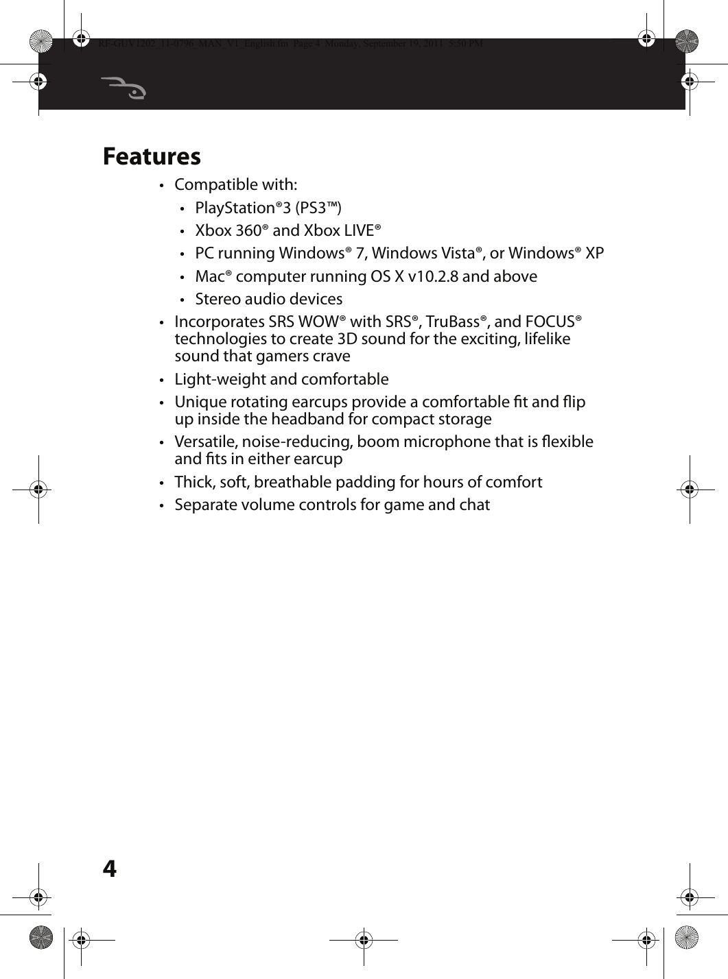 4Features•Compatible with:•PlayStation®3 (PS3™)•Xbox 360® and Xbox LIVE®•PC running Windows® 7, Windows Vista®, or Windows® XP•Mac® computer running OS X v10.2.8 and above•Stereo audio devices•Incorporates SRS WOW® with SRS®, TruBass®, and FOCUS® technologies to create 3D sound for the exciting, lifelike sound that gamers crave•Light-weight and comfortable•Unique rotating earcups provide a comfortable t and ip up inside the headband for compact storage•Versatile, noise-reducing, boom microphone that is exible and ts in either earcup•Thick, soft, breathable padding for hours of comfort•Separate volume controls for game and chatRF-GUV1202_11-0796_MAN_V1_English.fm  Page 4  Monday, September 19, 2011  5:50 PM
