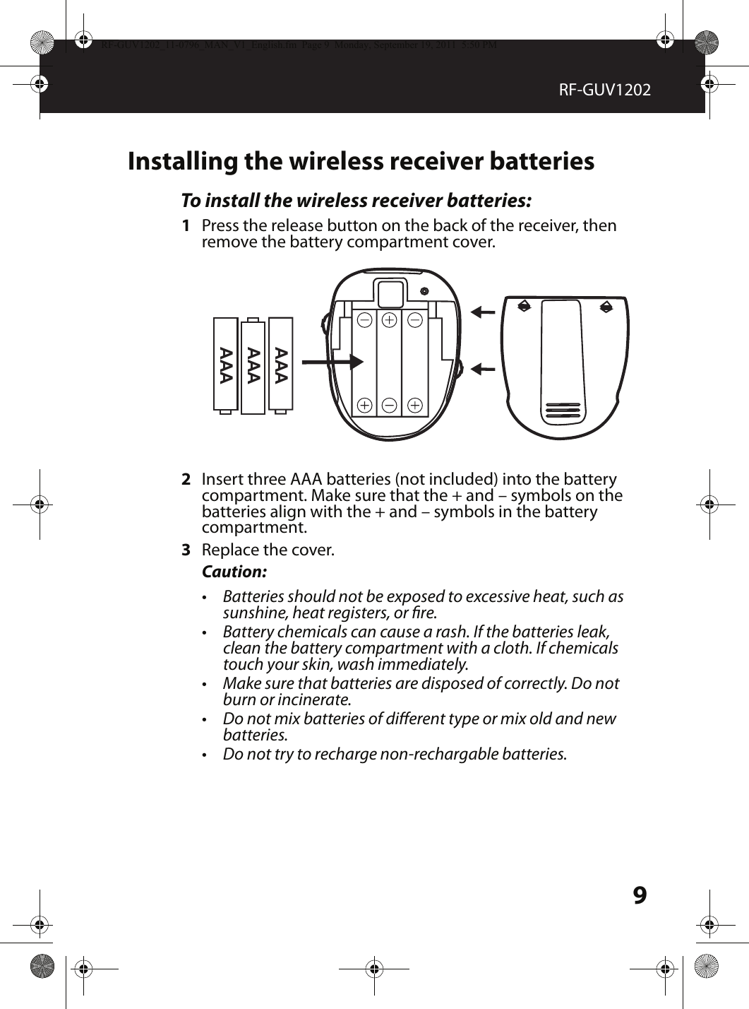 9RF-GUV1202Installing the wireless receiver batteriesTo install the wireless receiver batteries:1Press the release button on the back of the receiver, then remove the battery compartment cover.2Insert three AAA batteries (not included) into the battery compartment. Make sure that the + and – symbols on the batteries align with the + and – symbols in the battery compartment.3Replace the cover.Caution:•Batteries should not be exposed to excessive heat, such as sunshine, heat registers, or re.•Battery chemicals can cause a rash. If the batteries leak, clean the battery compartment with a cloth. If chemicals touch your skin, wash immediately.•Make sure that batteries are disposed of correctly. Do not burn or incinerate.•Do not mix batteries of dierent type or mix old and new batteries.•Do not try to recharge non-rechargable batteries.AAAAAAAAARF-GUV1202_11-0796_MAN_V1_English.fm  Page 9  Monday, September 19, 2011  5:50 PM