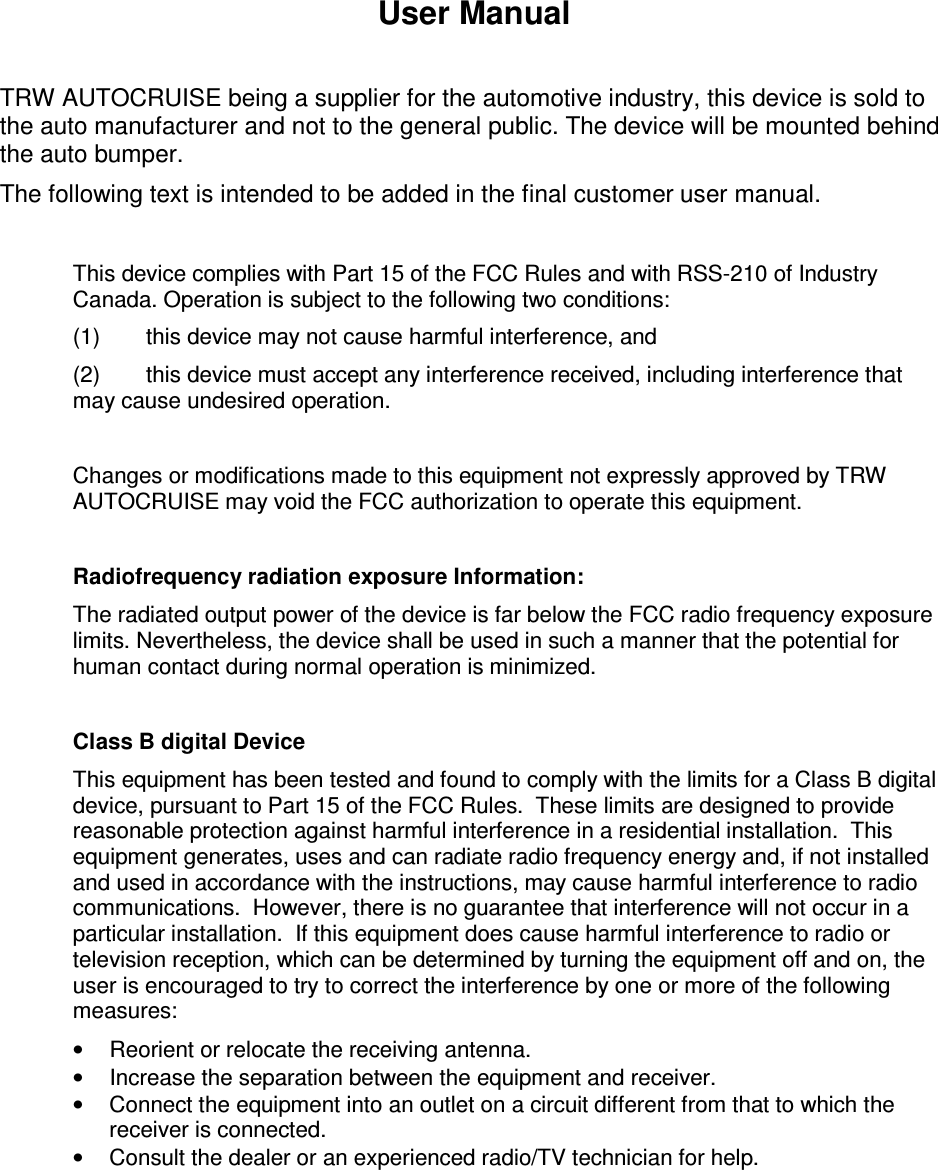 User Manual  TRW AUTOCRUISE being a supplier for the automotive industry, this device is sold to the auto manufacturer and not to the general public. The device will be mounted behind the auto bumper. The following text is intended to be added in the final customer user manual.  This device complies with Part 15 of the FCC Rules and with RSS-210 of Industry Canada. Operation is subject to the following two conditions: (1)  this device may not cause harmful interference, and  (2)  this device must accept any interference received, including interference that may cause undesired operation.  Changes or modifications made to this equipment not expressly approved by TRW AUTOCRUISE may void the FCC authorization to operate this equipment.  Radiofrequency radiation exposure Information: The radiated output power of the device is far below the FCC radio frequency exposure limits. Nevertheless, the device shall be used in such a manner that the potential for human contact during normal operation is minimized.  Class B digital Device This equipment has been tested and found to comply with the limits for a Class B digital device, pursuant to Part 15 of the FCC Rules.  These limits are designed to provide reasonable protection against harmful interference in a residential installation.  This equipment generates, uses and can radiate radio frequency energy and, if not installed and used in accordance with the instructions, may cause harmful interference to radio communications.  However, there is no guarantee that interference will not occur in a particular installation.  If this equipment does cause harmful interference to radio or television reception, which can be determined by turning the equipment off and on, the user is encouraged to try to correct the interference by one or more of the following measures: &bull;  Reorient or relocate the receiving antenna. &bull;  Increase the separation between the equipment and receiver. &bull;  Connect the equipment into an outlet on a circuit different from that to which the receiver is connected. &bull;  Consult the dealer or an experienced radio/TV technician for help.  
