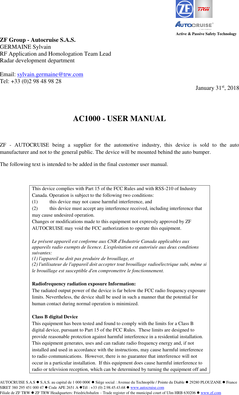 Active &amp; Passive Safety Technology AUTOCRUISE S.A.S  S.A.S. au capital de 1 000 000&euro;  Si&egrave;ge social : Avenue du Technop&ocirc;le / Pointe du Diable  29280 PLOUZANE  France SIRET 380 295 451 000 47  Code APE 2651 A T&eacute;l : +33 (0) 2.98.45.43.68  www.autocruise.com  Filiale de ZF TRW  ZF TRW Headquarters: Friedrichshafen &ndash; Trade register of the municipal court of Ulm HRB 630206  www.zf.com   ZF Group - Autocruise S.A.S. GERMAINE Sylvain RF Application and Homologation Team Lead Radar development department   Email: sylvain.germaine@trw.com  Tel: +33 (0)2 98 48 98 28  January 31st, 2018   AC1000 - USER MANUAL  ZF  -  AUTOCRUISE  being  a  supplier  for  the  automotive  industry,  this  device  is  sold  to  the  auto manufacturer and not to the general public. The device will be mounted behind the auto bumper. The following text is intended to be added in the final customer user manual.  This device complies with Part 15 of the FCC Rules and with RSS-210 of Industry Canada. Operation is subject to the following two conditions: (1)  this device may not cause harmful interference, and  (2)  this device must accept any interference received, including interference that may cause undesired operation. Changes or modifications made to this equipment not expressly approved by ZF AUTOCRUISE may void the FCC authorization to operate this equipment.  Le pr&eacute;sent appareil est conforme aux CNR d'Industrie Canada applicables aux appareils radio exempts de licence. L'exploitation est autoris&eacute;e aux deux conditions suivantes: (1) l'appareil ne doit pas produire de brouillage, et  (2) l'utilisateur de l'appareil doit accepter tout brouillage radio&eacute;lectrique subi, m&ecirc;me si le brouillage est susceptible d'en compromettre le fonctionnement.  Radiofrequency radiation exposure Information: The radiated output power of the device is far below the FCC radio frequency exposure limits. Nevertheless, the device shall be used in such a manner that the potential for human contact during normal operation is minimized.  Class B digital Device This equipment has been tested and found to comply with the limits for a Class B digital device, pursuant to Part 15 of the FCC Rules.  These limits are designed to provide reasonable protection against harmful interference in a residential installation.  This equipment generates, uses and can radiate radio frequency energy and, if not installed and used in accordance with the instructions, may cause harmful interference to radio communications.  However, there is no guarantee that interference will not occur in a particular installation.  If this equipment does cause harmful interference to radio or television reception, which can be determined by turning the equipment off and 