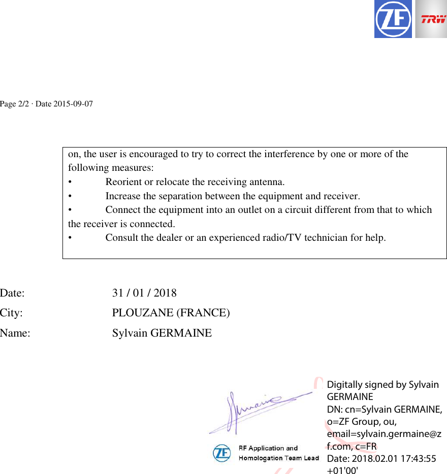 Page 2/2 ∙ Date 2015-09-07  on, the user is encouraged to try to correct the interference by one or more of the following measures: &bull;  Reorient or relocate the receiving antenna. &bull;  Increase the separation between the equipment and receiver. &bull;  Connect the equipment into an outlet on a circuit different from that to which the receiver is connected. &bull;  Consult the dealer or an experienced radio/TV technician for help.    Date:      31 / 01 / 2018 City:      PLOUZANE (FRANCE) Name:      Sylvain GERMAINE  Digitally signed by Sylvain GERMAINE DN: cn=Sylvain GERMAINE, o=ZF Group, ou, email=sylvain.germaine@zf.com, c=FR Date: 2018.02.01 17:43:55 +01'00'