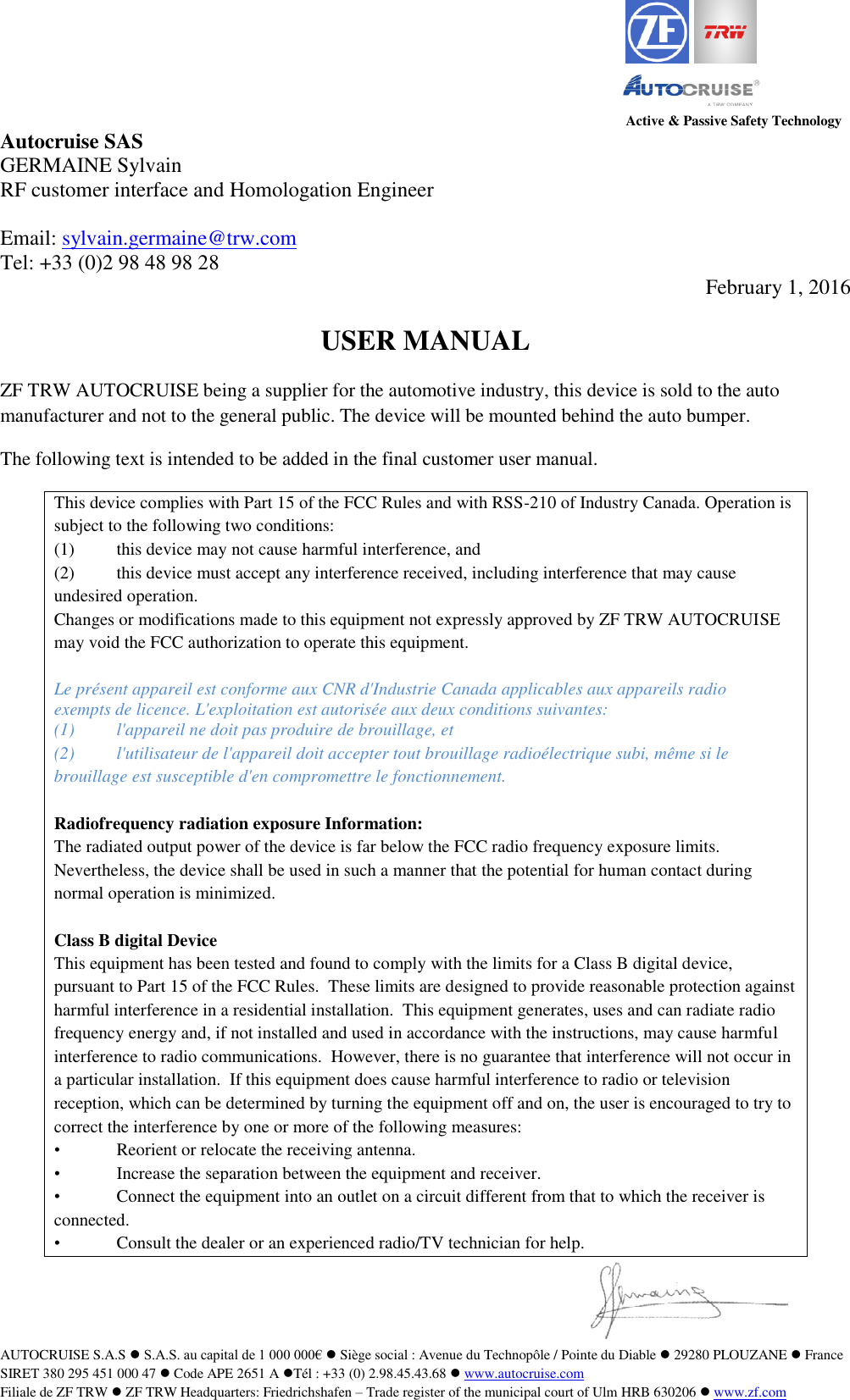 Active &amp; Passive Safety Technology AUTOCRUISE S.A.S  S.A.S. au capital de 1 000 000&euro;  Si&egrave;ge social : Avenue du Technop&ocirc;le / Pointe du Diable  29280 PLOUZANE  France SIRET 380 295 451 000 47  Code APE 2651 A T&eacute;l : +33 (0) 2.98.45.43.68  www.autocruise.com  Filiale de ZF TRW  ZF TRW Headquarters: Friedrichshafen &ndash; Trade register of the municipal court of Ulm HRB 630206  www.zf.com   Autocruise SAS GERMAINE Sylvain RF customer interface and Homologation Engineer  Email: sylvain.germaine@trw.com  Tel: +33 (0)2 98 48 98 28  February 1, 2016  USER MANUAL ZF TRW AUTOCRUISE being a supplier for the automotive industry, this device is sold to the auto manufacturer and not to the general public. The device will be mounted behind the auto bumper. The following text is intended to be added in the final customer user manual. This device complies with Part 15 of the FCC Rules and with RSS-210 of Industry Canada. Operation is subject to the following two conditions: (1)  this device may not cause harmful interference, and  (2)  this device must accept any interference received, including interference that may cause undesired operation. Changes or modifications made to this equipment not expressly approved by ZF TRW AUTOCRUISE may void the FCC authorization to operate this equipment.  Le pr&eacute;sent appareil est conforme aux CNR d'Industrie Canada applicables aux appareils radio exempts de licence. L'exploitation est autoris&eacute;e aux deux conditions suivantes: (1)  l'appareil ne doit pas produire de brouillage, et  (2)  l'utilisateur de l'appareil doit accepter tout brouillage radio&eacute;lectrique subi, m&ecirc;me si le brouillage est susceptible d'en compromettre le fonctionnement.  Radiofrequency radiation exposure Information: The radiated output power of the device is far below the FCC radio frequency exposure limits. Nevertheless, the device shall be used in such a manner that the potential for human contact during normal operation is minimized.  Class B digital Device This equipment has been tested and found to comply with the limits for a Class B digital device, pursuant to Part 15 of the FCC Rules.  These limits are designed to provide reasonable protection against harmful interference in a residential installation.  This equipment generates, uses and can radiate radio frequency energy and, if not installed and used in accordance with the instructions, may cause harmful interference to radio communications.  However, there is no guarantee that interference will not occur in a particular installation.  If this equipment does cause harmful interference to radio or television reception, which can be determined by turning the equipment off and on, the user is encouraged to try to correct the interference by one or more of the following measures: &bull;  Reorient or relocate the receiving antenna. &bull;  Increase the separation between the equipment and receiver. &bull;  Connect the equipment into an outlet on a circuit different from that to which the receiver is connected. &bull;  Consult the dealer or an experienced radio/TV technician for help.   