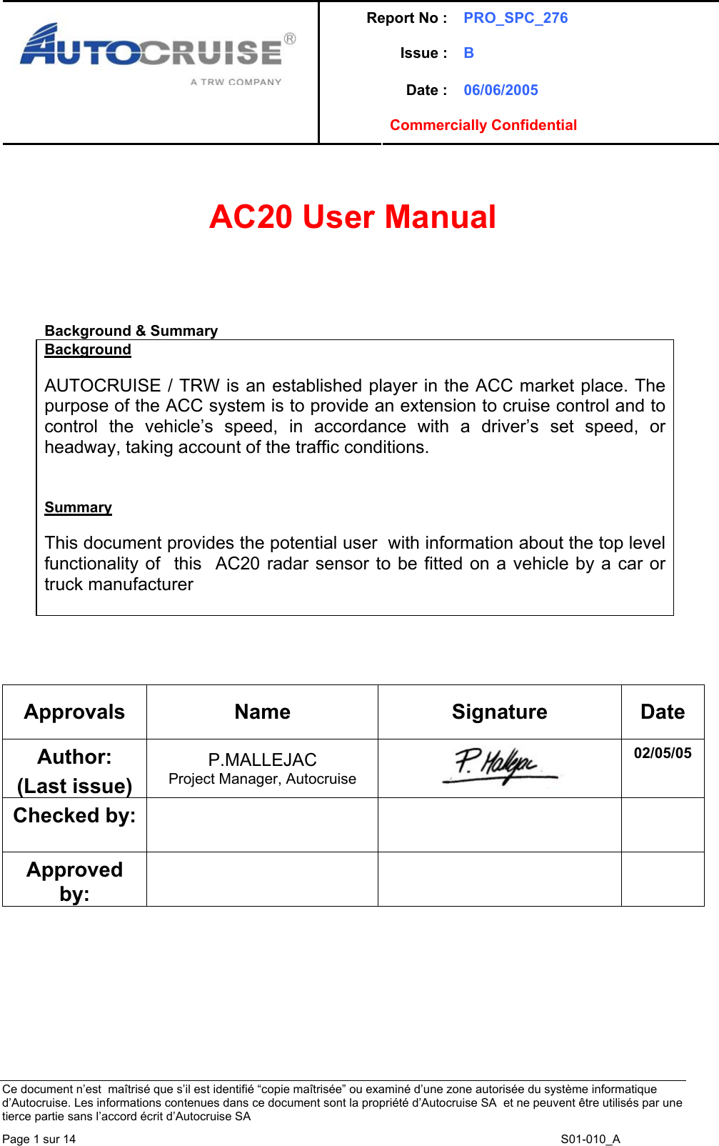 Report No : PRO_SPC_276 Issue : B  Date : 06/06/2005   Commercially Confidential   Ce document n&rsquo;est  ma&icirc;tris&eacute; que s&rsquo;il est identifi&eacute; &ldquo;copie ma&icirc;tris&eacute;e&rdquo; ou examin&eacute; d&rsquo;une zone autoris&eacute;e du syst&egrave;me informatique d&rsquo;Autocruise. Les informations contenues dans ce document sont la propri&eacute;t&eacute; d&rsquo;Autocruise SA  et ne peuvent &ecirc;tre utilis&eacute;s par une tierce partie sans l&rsquo;accord &eacute;crit d&rsquo;Autocruise SA Page 1 sur 14    S01-010_A   AC20 User Manual      Background &amp; Summary Background  AUTOCRUISE / TRW is an established player in the ACC market place. The purpose of the ACC system is to provide an extension to cruise control and to control the vehicle&rsquo;s speed, in accordance with a driver&rsquo;s set speed, or headway, taking account of the traffic conditions.   Summary  This document provides the potential user  with information about the top level functionality of  this  AC20 radar sensor to be fitted on a vehicle by a car or truck manufacturer       Approvals  Name  Signature  Date Author: (Last issue) P.MALLEJAC Project Manager, Autocruise   02/05/05 Checked by:     Approved by:      