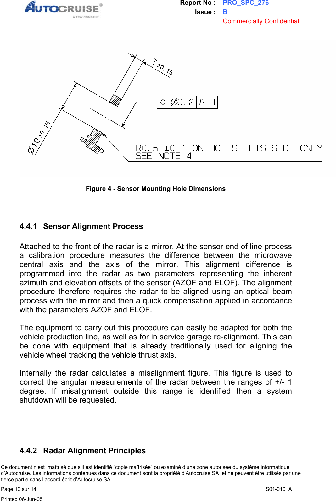 Report No : PRO_SPC_276 Issue : B  Commercially Confidential   Ce document n&rsquo;est  ma&icirc;tris&eacute; que s&rsquo;il est identifi&eacute; &ldquo;copie ma&icirc;tris&eacute;e&rdquo; ou examin&eacute; d&rsquo;une zone autoris&eacute;e du syst&egrave;me informatique d&rsquo;Autocruise. Les informations contenues dans ce document sont la propri&eacute;t&eacute; d&rsquo;Autocruise SA  et ne peuvent &ecirc;tre utilis&eacute;s par une tierce partie sans l&rsquo;accord &eacute;crit d&rsquo;Autocruise SA Page 10 sur 14    S01-010_A Printed 06-Jun-05      Figure 4 - Sensor Mounting Hole Dimensions     4.4.1  Sensor Alignment Process  Attached to the front of the radar is a mirror. At the sensor end of line process a calibration procedure measures the difference between the microwave central axis and the axis of the mirror. This alignment difference is programmed into the radar as two parameters representing the inherent azimuth and elevation offsets of the sensor (AZOF and ELOF). The alignment procedure therefore requires the radar to be aligned using an optical beam process with the mirror and then a quick compensation applied in accordance with the parameters AZOF and ELOF.  The equipment to carry out this procedure can easily be adapted for both the vehicle production line, as well as for in service garage re-alignment. This can be done with equipment that is already traditionally used for aligning the vehicle wheel tracking the vehicle thrust axis.  Internally the radar calculates a misalignment figure. This figure is used to correct the angular measurements of the radar between the ranges of +/- 1 degree. If misalignment outside this range is identified then a system shutdown will be requested.      4.4.2  Radar Alignment Principles 