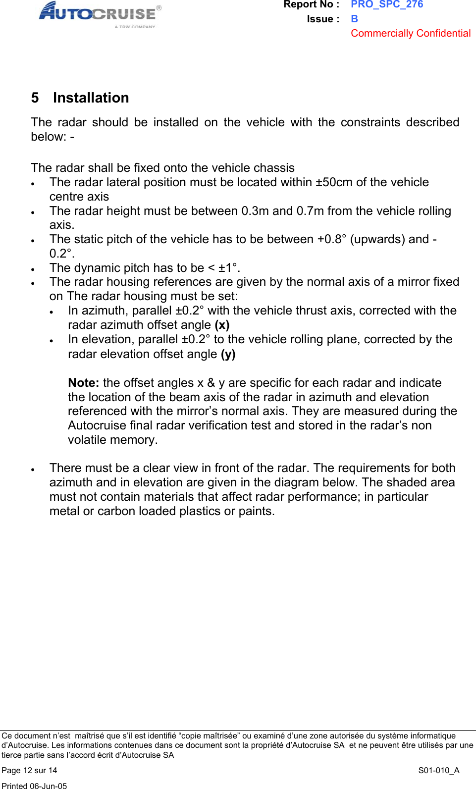 Report No : PRO_SPC_276 Issue : B  Commercially Confidential   Ce document n&rsquo;est  ma&icirc;tris&eacute; que s&rsquo;il est identifi&eacute; &ldquo;copie ma&icirc;tris&eacute;e&rdquo; ou examin&eacute; d&rsquo;une zone autoris&eacute;e du syst&egrave;me informatique d&rsquo;Autocruise. Les informations contenues dans ce document sont la propri&eacute;t&eacute; d&rsquo;Autocruise SA  et ne peuvent &ecirc;tre utilis&eacute;s par une tierce partie sans l&rsquo;accord &eacute;crit d&rsquo;Autocruise SA Page 12 sur 14    S01-010_A Printed 06-Jun-05      5 Installation The radar should be installed on the vehicle with the constraints described below: -  The radar shall be fixed onto the vehicle chassis  &bull; The radar lateral position must be located within &plusmn;50cm of the vehicle centre axis  &bull; The radar height must be between 0.3m and 0.7m from the vehicle rolling axis. &bull; The static pitch of the vehicle has to be between +0.8&deg; (upwards) and -0.2&deg;. &bull; The dynamic pitch has to be < &plusmn;1&deg;. &bull; The radar housing references are given by the normal axis of a mirror fixed on The radar housing must be set: &bull; In azimuth, parallel &plusmn;0.2&deg; with the vehicle thrust axis, corrected with the radar azimuth offset angle (x)  &bull; In elevation, parallel &plusmn;0.2&deg; to the vehicle rolling plane, corrected by the radar elevation offset angle (y)   Note: the offset angles x &amp; y are specific for each radar and indicate the location of the beam axis of the radar in azimuth and elevation referenced with the mirror&rsquo;s normal axis. They are measured during the Autocruise final radar verification test and stored in the radar&rsquo;s non volatile memory.  &bull; There must be a clear view in front of the radar. The requirements for both azimuth and in elevation are given in the diagram below. The shaded area must not contain materials that affect radar performance; in particular metal or carbon loaded plastics or paints.    