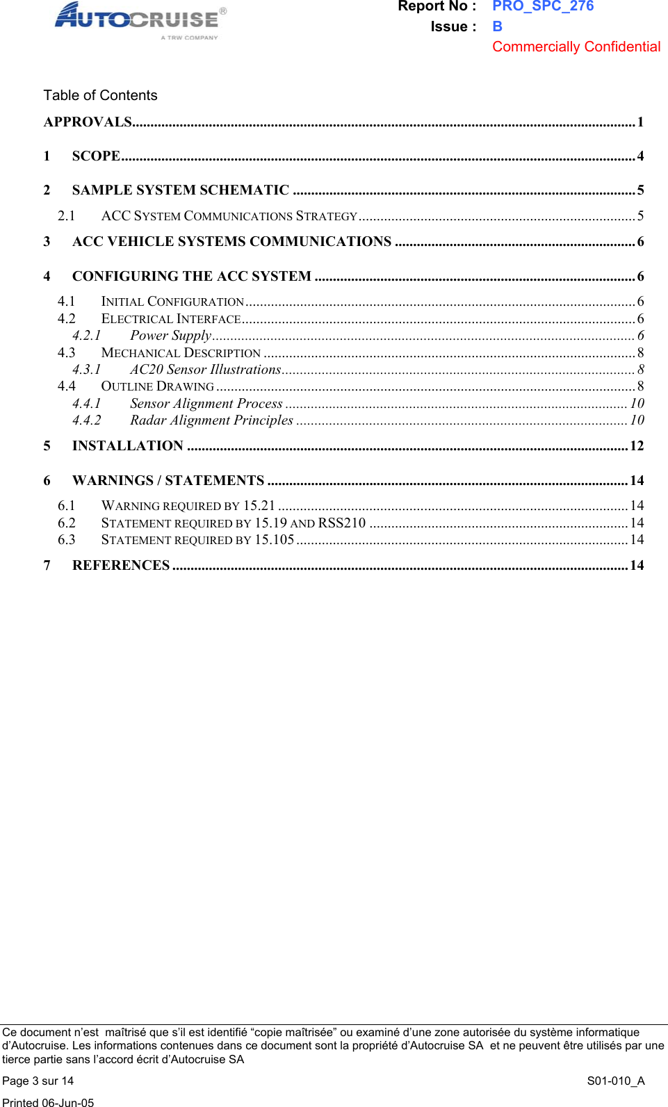 Report No : PRO_SPC_276 Issue : B  Commercially Confidential   Ce document n&rsquo;est  ma&icirc;tris&eacute; que s&rsquo;il est identifi&eacute; &ldquo;copie ma&icirc;tris&eacute;e&rdquo; ou examin&eacute; d&rsquo;une zone autoris&eacute;e du syst&egrave;me informatique d&rsquo;Autocruise. Les informations contenues dans ce document sont la propri&eacute;t&eacute; d&rsquo;Autocruise SA  et ne peuvent &ecirc;tre utilis&eacute;s par une tierce partie sans l&rsquo;accord &eacute;crit d&rsquo;Autocruise SA Page 3 sur 14    S01-010_A Printed 06-Jun-05     Table of Contents APPROVALS.......................................................................................................................................... 1 1 SCOPE............................................................................................................................................. 4 2 SAMPLE SYSTEM SCHEMATIC ..............................................................................................5 2.1 ACC SYSTEM COMMUNICATIONS STRATEGY............................................................................5 3 ACC VEHICLE SYSTEMS COMMUNICATIONS ..................................................................6 4 CONFIGURING THE ACC SYSTEM ........................................................................................ 6 4.1 INITIAL CONFIGURATION...........................................................................................................6 4.2 ELECTRICAL INTERFACE............................................................................................................6 4.2.1 Power Supply....................................................................................................................6 4.3 MECHANICAL DESCRIPTION ......................................................................................................8 4.3.1 AC20 Sensor Illustrations.................................................................................................8 4.4 OUTLINE DRAWING ...................................................................................................................8 4.4.1 Sensor Alignment Process ..............................................................................................10 4.4.2 Radar Alignment Principles ...........................................................................................10 5 INSTALLATION ......................................................................................................................... 12 6 WARNINGS / STATEMENTS ................................................................................................... 14 6.1 WARNING REQUIRED BY 15.21 ................................................................................................14 6.2 STATEMENT REQUIRED BY 15.19 AND RSS210 .......................................................................14 6.3 STATEMENT REQUIRED BY 15.105 ........................................................................................... 14 7 REFERENCES ............................................................................................................................. 14  