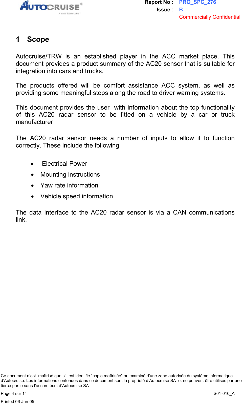 Report No : PRO_SPC_276 Issue : B  Commercially Confidential   Ce document n&rsquo;est  ma&icirc;tris&eacute; que s&rsquo;il est identifi&eacute; &ldquo;copie ma&icirc;tris&eacute;e&rdquo; ou examin&eacute; d&rsquo;une zone autoris&eacute;e du syst&egrave;me informatique d&rsquo;Autocruise. Les informations contenues dans ce document sont la propri&eacute;t&eacute; d&rsquo;Autocruise SA  et ne peuvent &ecirc;tre utilis&eacute;s par une tierce partie sans l&rsquo;accord &eacute;crit d&rsquo;Autocruise SA Page 4 sur 14    S01-010_A Printed 06-Jun-05     1 Scope  Autocruise/TRW is an established player in the ACC market place. This document provides a product summary of the AC20 sensor that is suitable for integration into cars and trucks.  The products offered will be comfort assistance ACC system, as well as providing some meaningful steps along the road to driver warning systems.  This document provides the user  with information about the top functionality of this AC20 radar sensor to be fitted on a vehicle by a car or truck manufacturer  The AC20 radar sensor needs a number of inputs to allow it to function correctly. These include the following   &bull; Electrical Power &bull; Mounting instructions &bull;  Yaw rate information &bull;  Vehicle speed information  The data interface to the AC20 radar sensor is via a CAN communications link.  