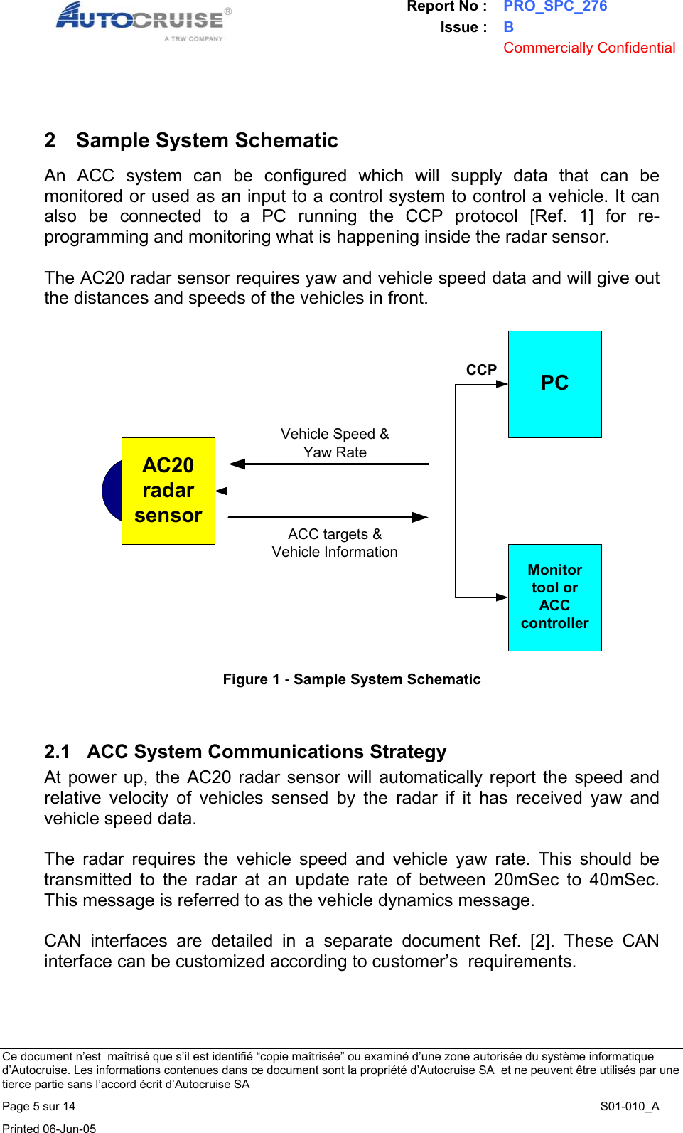 Report No : PRO_SPC_276 Issue : B  Commercially Confidential   Ce document n&rsquo;est  ma&icirc;tris&eacute; que s&rsquo;il est identifi&eacute; &ldquo;copie ma&icirc;tris&eacute;e&rdquo; ou examin&eacute; d&rsquo;une zone autoris&eacute;e du syst&egrave;me informatique d&rsquo;Autocruise. Les informations contenues dans ce document sont la propri&eacute;t&eacute; d&rsquo;Autocruise SA  et ne peuvent &ecirc;tre utilis&eacute;s par une tierce partie sans l&rsquo;accord &eacute;crit d&rsquo;Autocruise SA Page 5 sur 14    S01-010_A Printed 06-Jun-05      2  Sample System Schematic An ACC system can be configured which will supply data that can be monitored or used as an input to a control system to control a vehicle. It can also be connected to a PC running the CCP protocol [Ref. 1] for re-programming and monitoring what is happening inside the radar sensor.   The AC20 radar sensor requires yaw and vehicle speed data and will give out the distances and speeds of the vehicles in front.  AC20radarsensorMonitortool orACCcontrollerPCVehicle Speed &amp;Yaw RateACC targets &amp;Vehicle InformationCCP Figure 1 - Sample System Schematic   2.1  ACC System Communications Strategy At power up, the AC20 radar sensor will automatically report the speed and relative velocity of vehicles sensed by the radar if it has received yaw and vehicle speed data.  The radar requires the vehicle speed and vehicle yaw rate. This should be transmitted to the radar at an update rate of between 20mSec to 40mSec. This message is referred to as the vehicle dynamics message.  CAN interfaces are detailed in a separate document Ref. [2]. These CAN interface can be customized according to customer&rsquo;s  requirements.  