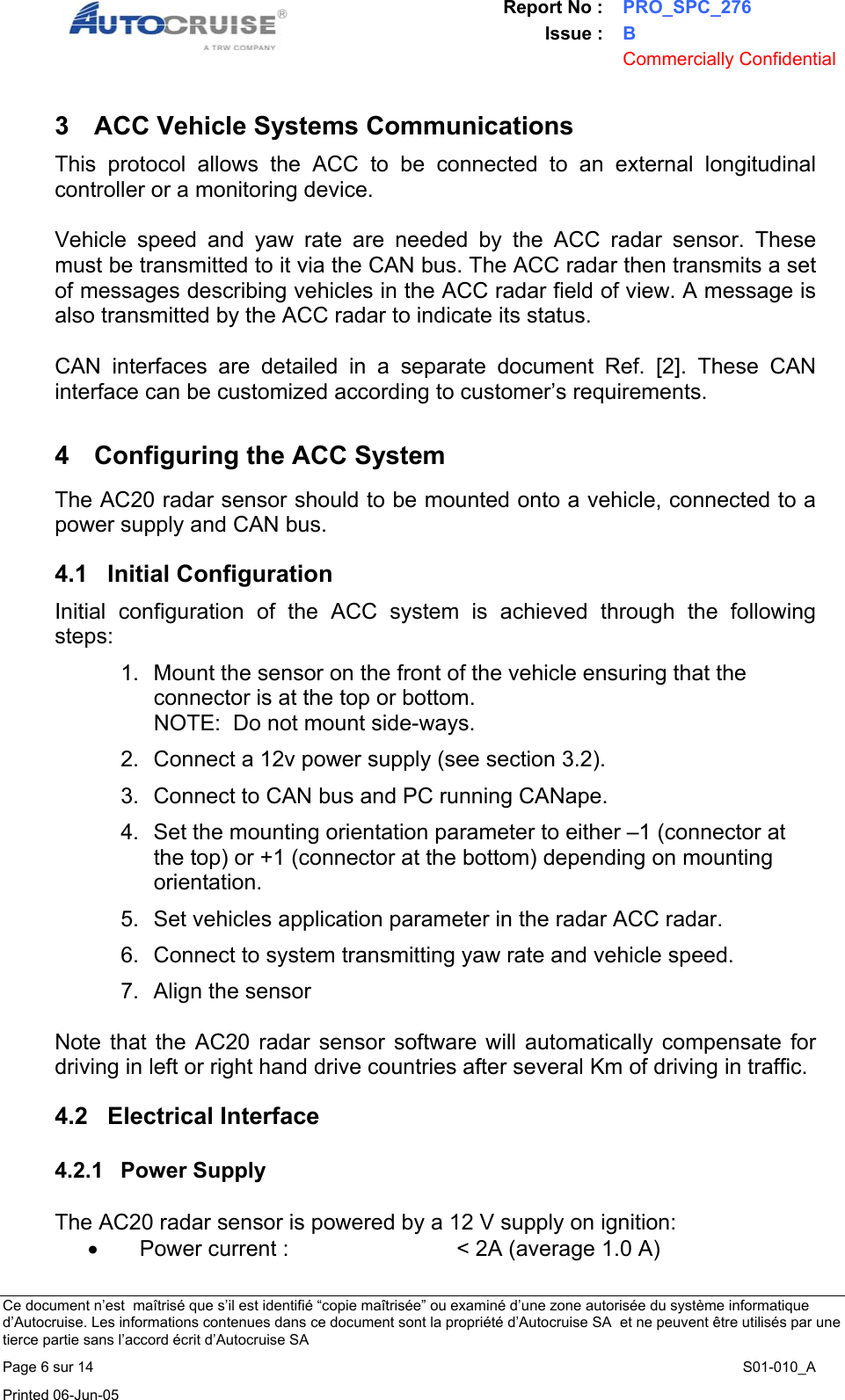 Report No : PRO_SPC_276 Issue : B  Commercially Confidential   Ce document n&rsquo;est  ma&icirc;tris&eacute; que s&rsquo;il est identifi&eacute; &ldquo;copie ma&icirc;tris&eacute;e&rdquo; ou examin&eacute; d&rsquo;une zone autoris&eacute;e du syst&egrave;me informatique d&rsquo;Autocruise. Les informations contenues dans ce document sont la propri&eacute;t&eacute; d&rsquo;Autocruise SA  et ne peuvent &ecirc;tre utilis&eacute;s par une tierce partie sans l&rsquo;accord &eacute;crit d&rsquo;Autocruise SA Page 6 sur 14    S01-010_A Printed 06-Jun-05     3  ACC Vehicle Systems Communications This protocol allows the ACC to be connected to an external longitudinal controller or a monitoring device.  Vehicle speed and yaw rate are needed by the ACC radar sensor. These must be transmitted to it via the CAN bus. The ACC radar then transmits a set of messages describing vehicles in the ACC radar field of view. A message is also transmitted by the ACC radar to indicate its status.  CAN interfaces are detailed in a separate document Ref. [2]. These CAN interface can be customized according to customer&rsquo;s requirements.  4  Configuring the ACC System  The AC20 radar sensor should to be mounted onto a vehicle, connected to a power supply and CAN bus.   4.1 Initial Configuration Initial configuration of the ACC system is achieved through the following steps: 1.  Mount the sensor on the front of the vehicle ensuring that the connector is at the top or bottom. NOTE:  Do not mount side-ways. 2.  Connect a 12v power supply (see section 3.2). 3.  Connect to CAN bus and PC running CANape. 4.  Set the mounting orientation parameter to either &ndash;1 (connector at the top) or +1 (connector at the bottom) depending on mounting orientation. 5.  Set vehicles application parameter in the radar ACC radar.  6.  Connect to system transmitting yaw rate and vehicle speed. 7.  Align the sensor   Note that the AC20 radar sensor software will automatically compensate for driving in left or right hand drive countries after several Km of driving in traffic. 4.2 Electrical Interface 4.2.1 Power Supply  The AC20 radar sensor is powered by a 12 V supply on ignition: &bull;  Power current :   < 2A (average 1.0 A) 