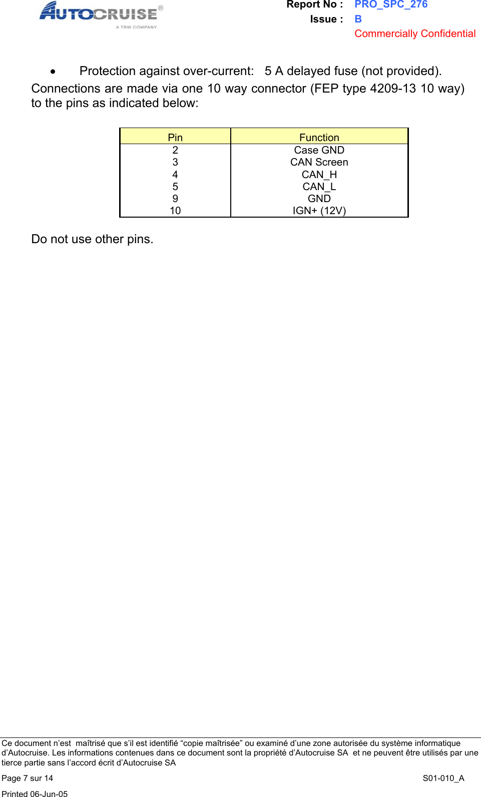 Report No : PRO_SPC_276 Issue : B  Commercially Confidential   Ce document n&rsquo;est  ma&icirc;tris&eacute; que s&rsquo;il est identifi&eacute; &ldquo;copie ma&icirc;tris&eacute;e&rdquo; ou examin&eacute; d&rsquo;une zone autoris&eacute;e du syst&egrave;me informatique d&rsquo;Autocruise. Les informations contenues dans ce document sont la propri&eacute;t&eacute; d&rsquo;Autocruise SA  et ne peuvent &ecirc;tre utilis&eacute;s par une tierce partie sans l&rsquo;accord &eacute;crit d&rsquo;Autocruise SA Page 7 sur 14    S01-010_A Printed 06-Jun-05     &bull;  Protection against over-current:   5 A delayed fuse (not provided). Connections are made via one 10 way connector (FEP type 4209-13 10 way) to the pins as indicated below:  Pin  Function 2 Case GND 3  CAN Screen  4 CAN_H 5 CAN_L 9 GND 10 IGN+ (12V)  Do not use other pins. 
