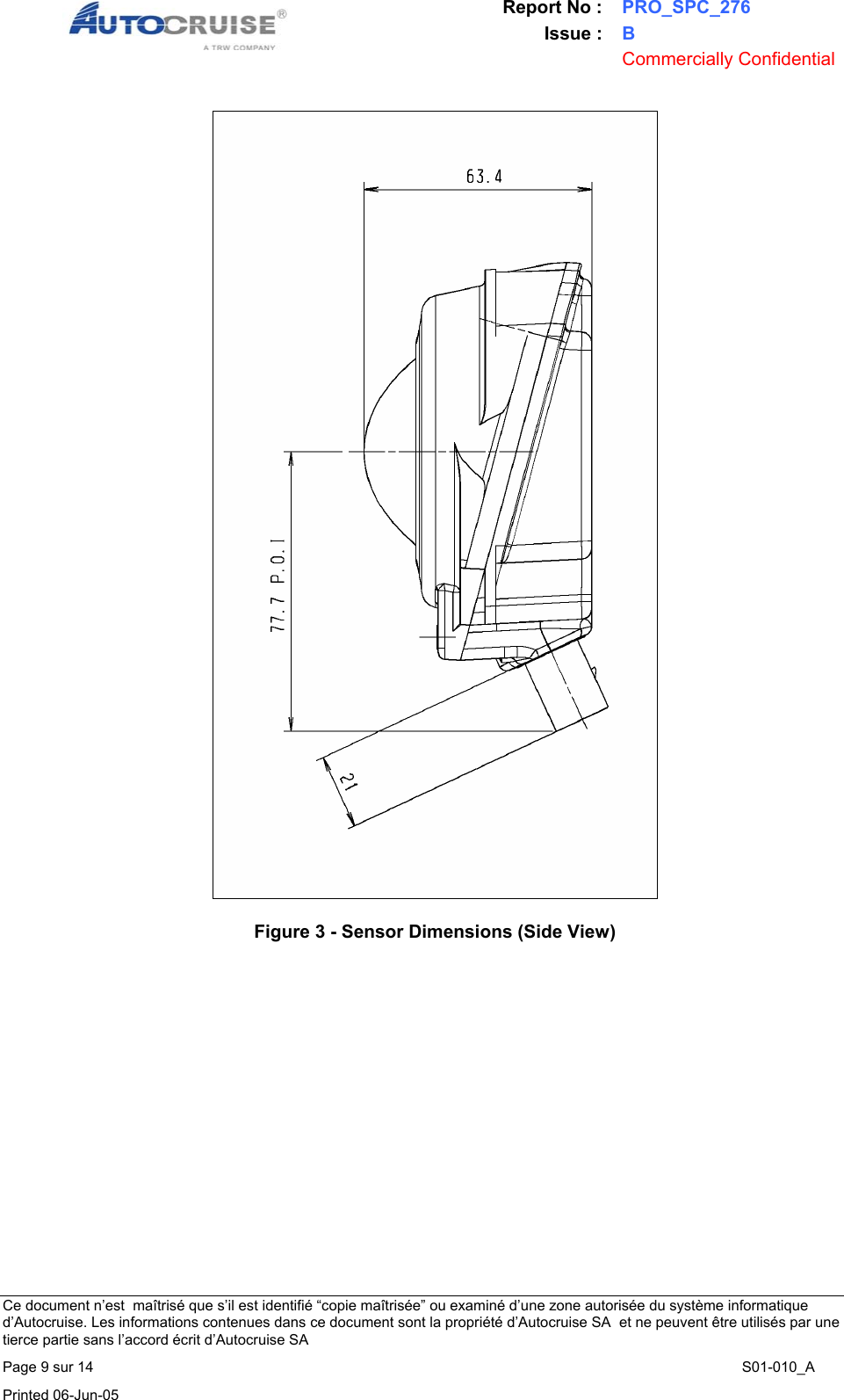 Report No : PRO_SPC_276 Issue : B  Commercially Confidential   Ce document n&rsquo;est  ma&icirc;tris&eacute; que s&rsquo;il est identifi&eacute; &ldquo;copie ma&icirc;tris&eacute;e&rdquo; ou examin&eacute; d&rsquo;une zone autoris&eacute;e du syst&egrave;me informatique d&rsquo;Autocruise. Les informations contenues dans ce document sont la propri&eacute;t&eacute; d&rsquo;Autocruise SA  et ne peuvent &ecirc;tre utilis&eacute;s par une tierce partie sans l&rsquo;accord &eacute;crit d&rsquo;Autocruise SA Page 9 sur 14    S01-010_A Printed 06-Jun-05      Figure 3 - Sensor Dimensions (Side View) 