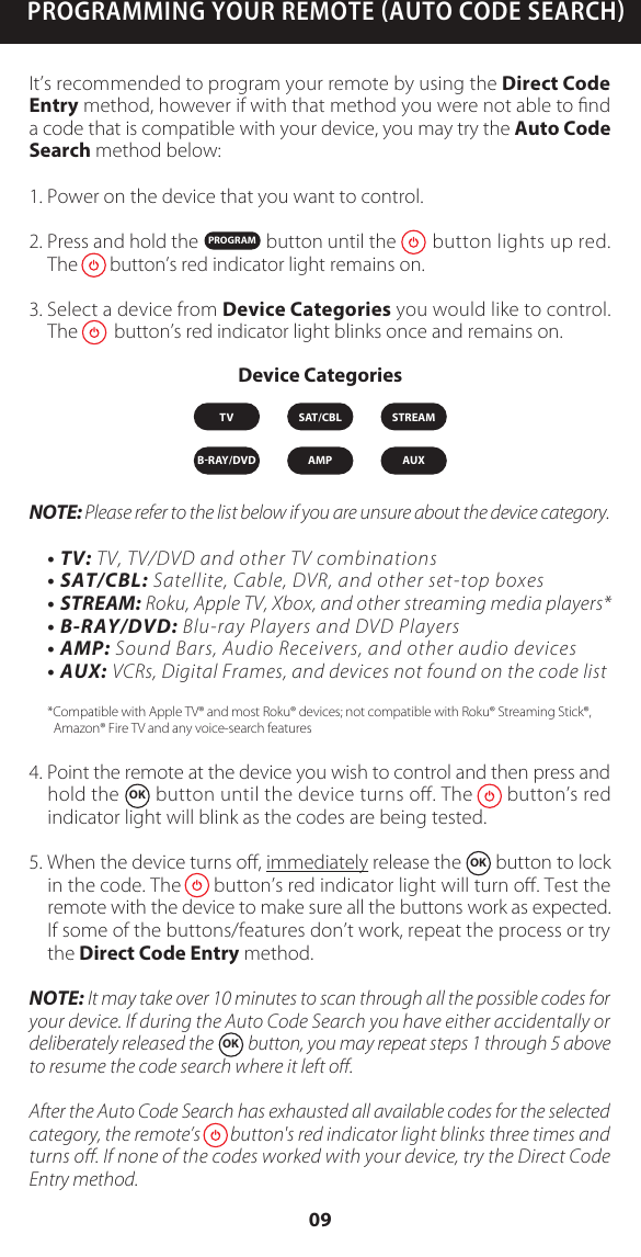 PROGRAMMING YOUR REMOTE AUTO CODE SEARCHIt&rsquo;s recommended to program your remote by using the Direct Code Entry method, however if with that method you were not able to ﬁnd a code that is compatible with your device, you may try the Auto Code Search method below: 1. Power on the device that you want to control.2. Press and hold the               button until the        button lights up red.The       button&rsquo;s red indicator light remains on.3. Select a device from Device Categories you would like to control. The        button&rsquo;s red indicator light blinks once and remains on.NOTE: Please refer to the list below if you are unsure about the device category.&bull; TV: TV, TV/DVD and other TV combinations&bull; SAT/CBL: Satellite, Cable, DVR, and other set-top boxes&bull; STREAM: Roku, Apple TV, Xbox, and other streaming media players*&bull; B-RAY/DVD: Blu-ray Players and DVD Players&bull; AMP: Sound Bars, Audio Receivers, and other audio devices&bull; AUX: VCRs, Digital Frames, and devices not found on the code list*Compatible with Apple TV&reg; and most Roku&reg; devices; not compatible with Roku&reg; Streaming Stick&reg;,   Amazon&reg; Fire TV and any voice-search features4. Point the remote at the device you wish to control and then press and hold the  OK  button until the device turns oﬀ. The       button&rsquo;s red indicator light will blink as the codes are being tested. 5. When the device turns oﬀ, immediately release the  OK  button to lock in the code. The       button&rsquo;s red indicator light will turn oﬀ. Test the remote with the device to make sure all the buttons work as expected. If some of the buttons/features don&rsquo;t work, repeat the process or try the Direct Code Entry method.NOTE: It may take over 10 minutes to scan through all the possible codes for your device. If during the Auto Code Search you have either accidentally or deliberately released the  OK  button, you may repeat steps 1 through 5 above to resume the code search where it left oﬀ. After the Auto Code Search has exhausted all available codes for the selected category, the remote&rsquo;s        button's red indicator light blinks three times and turns oﬀ. If none of the codes worked with your device, try the Direct Code Entry method.PROGRAMAMP AUXSAT/CBL STREAMTVBRAY/DVDDevice Categories09