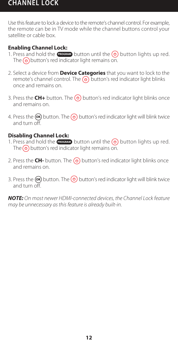 CHANNEL LOCKUse this feature to lock a device to the remote&rsquo;s channel control. For example, the remote can be in TV mode while the channel buttons control your satellite or cable box. Enabling Channel Lock:1. Press and hold the               button until the        button lights up red.The       button&rsquo;s red indicator light remains on.2. Select a device from Device Categories that you want to lock to the remote&rsquo;s channel control. The        button&rsquo;s red indicator light blinks once and remains on.3. Press the CH+ button. The        button&rsquo;s red indicator light blinks once and remains on.4. Press the  OK  button. The        button&rsquo;s red indicator light will blink twice and turn oﬀ.Disabling Channel Lock:1. Press and hold the               button until the        button lights up red.The       button&rsquo;s red indicator light remains on.2. Press the CH- button. The        button&rsquo;s red indicator light blinks once and remains on.3. Press the  OK  button. The        button&rsquo;s red indicator light will blink twice and turn oﬀ.NOTE: On most newer HDMI-connected devices, the Channel Lock feature may be unnecessary as this feature is already built-in.PROGRAMPROGRAM12
