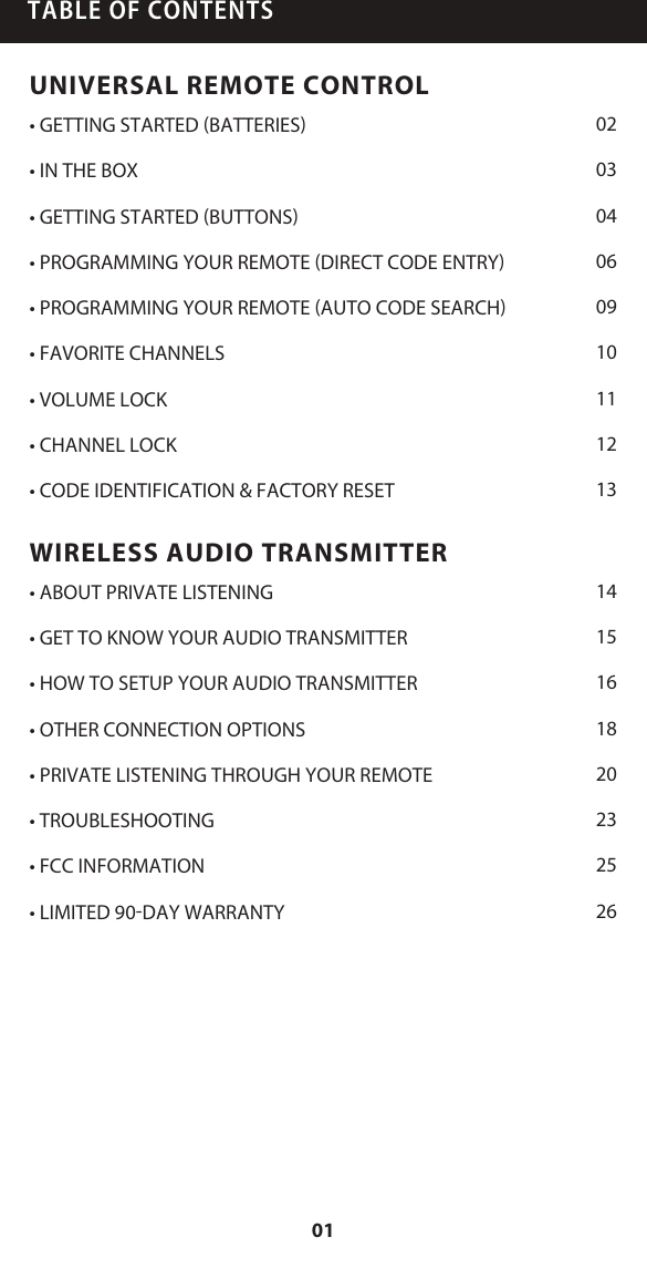 TABLE OF CONTENTSUNIVERSAL REMOTE CONTROL&bull; GETTING STARTED (BATTERIES)&bull; IN THE BOX&bull; GETTING STARTED (BUTTONS)&bull; PROGRAMMING YOUR REMOTE (DIRECT CODE ENTRY)&bull; PROGRAMMING YOUR REMOTE (AUTO CODE SEARCH)&bull; FAVORITE CHANNELS&bull; VOLUME LOCK&bull; CHANNEL LOCK&bull; CODE IDENTIFICATION &amp; FACTORY RESETWIRELESS AUDIO TRANSMITTER&bull; ABOUT PRIVATE LISTENING&bull; GET TO KNOW YOUR AUDIO TRANSMITTER&bull; HOW TO SETUP YOUR AUDIO TRANSMITTER&bull; OTHER CONNECTION OPTIONS&bull; PRIVATE LISTENING THROUGH YOUR REMOTE&bull; TROUBLESHOOTING&bull; FCC INFORMATION&bull; LIMITED 90-DAY WARRANTY020304060910111213141516182023252601