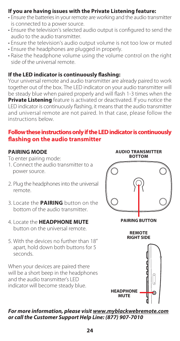 If you are having issues with the Private Listening feature:&bull; Ensure the batteries in your remote are working and the audio transmitter is connected to a power source.&bull; Ensure the television&rsquo;s selected audio output is conﬁgured to send the audio to the audio transmitter.&bull; Ensure the television&rsquo;s audio output volume is not too low or muted&bull; Ensure the headphones are plugged in properly.&bull; Raise the headphone volume using the volume control on the right side of the universal remote.If the LED indicator is continuously ashing:Your universal remote and audio transmitter are already paired to work together out of the box. The LED indicator on your audio transmitter will be steady blue when paired properly and will ﬂash 1-3 times when the Private Listening feature is activated or deactivated. If you notice the LED indicator is continuously ﬂashing, it means that the audio transmitter and universal remote are not paired. In that case, please follow the instructions below.Follow these instructions only if the LED indicator is continuously ashing on the audio transmitterPAIRING MODETo enter pairing mode: 1. Connect the audio transmitter to a power source.2. Plug the headphones into the universal remote.3. Locate the PAIRING button on the bottom of the audio transmitter. 4. Locate the HEADPHONE MUTE button on the universal remote. 5. With the devices no further than 18&rdquo; apart, hold down both buttons for 5 seconds. When your devices are paired there will be a short beep in the headphones and the audio transmitter&rsquo;s LED indicator will become steady blue.For more information, please visit www.myblackwebremote.com or call the Customer Support Help Line: (877) 907-7010PAIRING BUTTONAUDIO TRANSMITTERBOTTOMREMOTERIGHT SIDEHEADPHONEMUTE24