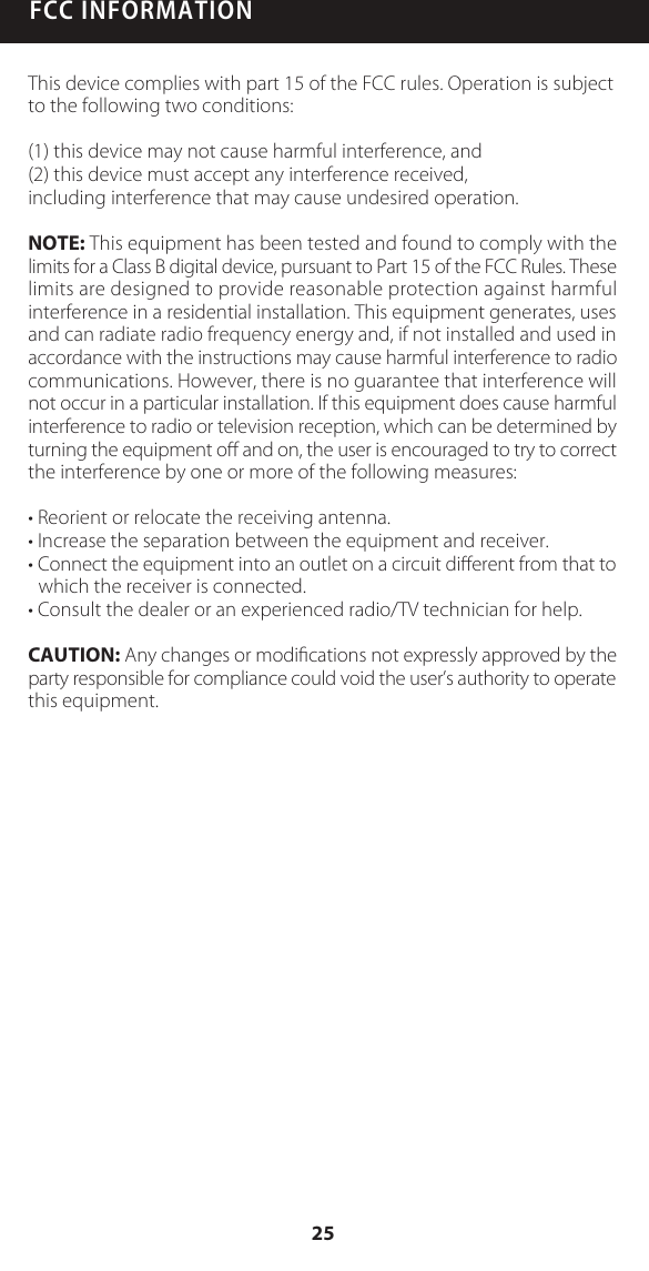 FCC INFORMATIONThis device complies with part 15 of the FCC rules. Operation is subject to the following two conditions:(1) this device may not cause harmful interference, and(2) this device must accept any interference received, including interference that may cause undesired operation.NOTE: This equipment has been tested and found to comply with the limits for a Class B digital device, pursuant to Part 15 of the FCC Rules. These limits are designed to provide reasonable protection against harmful interference in a residential installation. This equipment generates, uses and can radiate radio frequency energy and, if not installed and used in accordance with the instructions may cause harmful interference to radio communications. However, there is no guarantee that interference will not occur in a particular installation. If this equipment does cause harmful interference to radio or television reception, which can be determined by turning the equipment oﬀ and on, the user is encouraged to try to correct the interference by one or more of the following measures:&bull; Reorient or relocate the receiving antenna.&bull; Increase the separation between the equipment and receiver.&bull; Connect the equipment into an outlet on a circuit diﬀerent from that to which the receiver is connected.&bull; Consult the dealer or an experienced radio/TV technician for help.CAUTION: Any changes or modiﬁcations not expressly approved by the party responsible for compliance could void the user&rsquo;s authority to operate this equipment.25