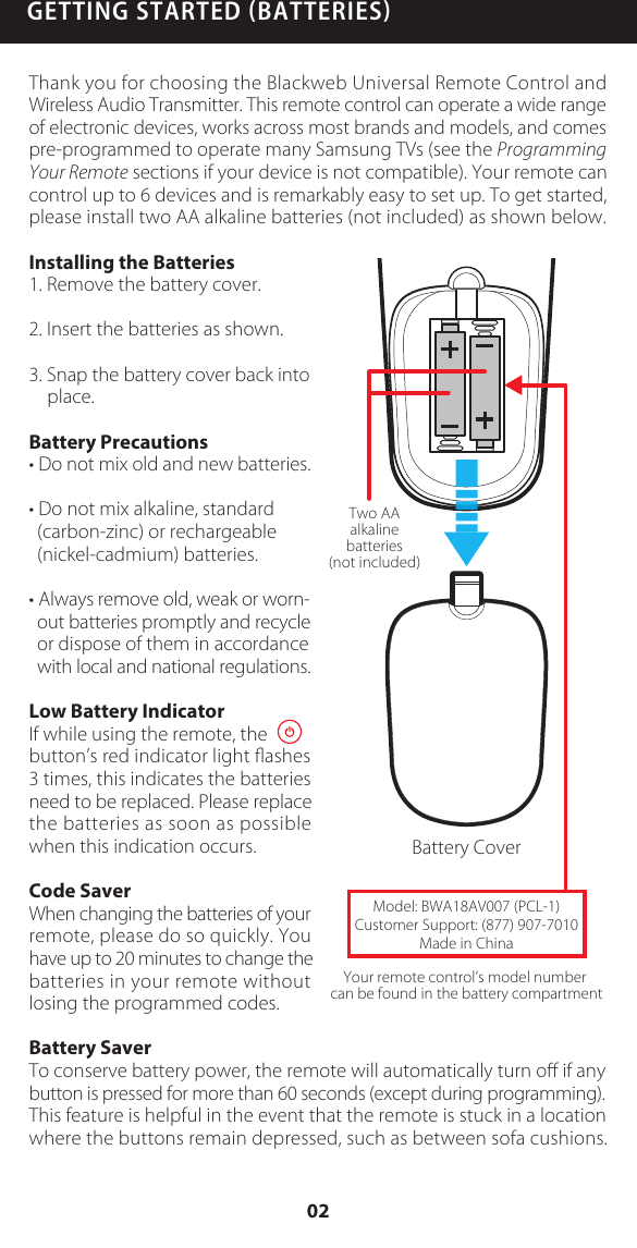 GETTING STARTED BATTERIESThank you for choosing the Blackweb Universal Remote Control and Wireless Audio Transmitter. This remote control can operate a wide range of electronic devices, works across most brands and models, and comes pre-programmed to operate many Samsung TVs (see the Programming Your Remote sections if your device is not compatible). Your remote can control up to 6 devices and is remarkably easy to set up. To get started, please install two AA alkaline batteries (not included) as shown below.Installing the Batteries1. Remove the battery cover.2. Insert the batteries as shown.3. Snap the battery cover back into place.Battery Precautions&bull; Do not mix old and new batteries.&bull; Do not mix alkaline, standard (carbon-zinc) or rechargeable (nickel-cadmium) batteries.&bull; Always remove old, weak or worn- out batteries promptly and recycle or dispose of them in accordance with local and national regulations.Low Battery IndicatorIf while using the remote, the        button&rsquo;s red indicator light ﬂashes 3 times, this indicates the batteries need to be replaced. Please replace the batteries as soon as possible when this indication occurs. Code SaverWhen changing the batteries of your remote, please do so quickly. You have up to 20 minutes to change the batteries in your remote without losing the programmed codes.Battery SaverTo conserve battery power, the remote will automatically turn oﬀ if any button is pressed for more than 60 seconds (except during programming).This feature is helpful in the event that the remote is stuck in a location where the buttons remain depressed, such as between sofa cushions.Battery CoverYour remote control&rsquo;s model number can be found in the battery compartmentTwo AAalkalinebatteries(not included)Model: BWA18AV007 (PCL-1)Customer Support: (877) 907-7010Made in China02