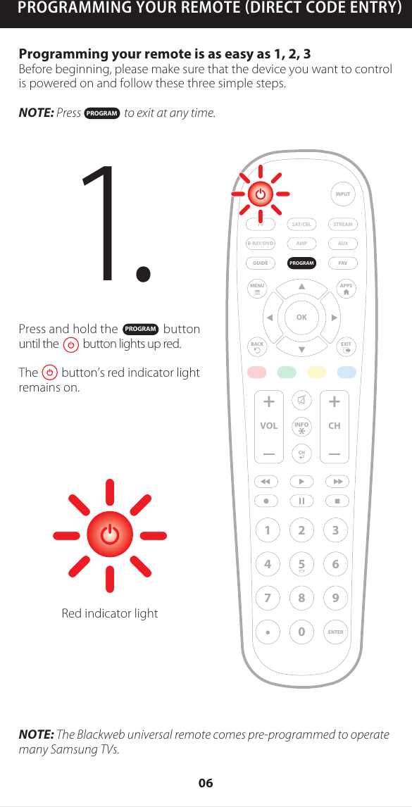 PROGRAMMING YOUR REMOTE DIRECT CODE ENTRYPress and hold the               button until the          button lights up red.The        button&rsquo;s red indicator light remains on.Programming your remote is as easy as 1, 2, 3Before beginning, please make sure that the device you want to control is powered on and follow these three simple steps.NOTE: Press                  to exit at any time.NOTE: The Blackweb universal remote comes pre-programmed to operate many Samsung TVs.1. PROGRAMPROGRAMAMP AUXSAT/CBL STREAMTVBRAY/DVDINPUTFAVENTER1234567 809+ +CHGUIDEVOL CHMENUBACKAPPSEXITOKPROGRAMRed indicator lightINFO06