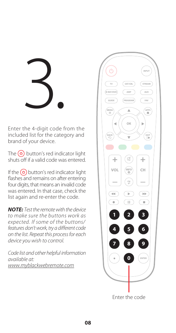 Enter the 4-digit code from the included list for the category and brand of your device.The        button&rsquo;s red indicator light  shuts oﬀ if a valid code was entered.If the        button&rsquo;s red indicator light ﬂashes and remains on after entering four digits, that means an invalid code was entered. In that case, check the list again and re-enter the code.NOTE: Test the remote with the device to make sure the buttons work as expected. If some of the buttons/ features don&rsquo;t work, try a diﬀerent code on the list. Repeat this process for each device you wish to control. Code list and other helpful information available at: www.myblackwebremote.com3.  AMP AUXSAT/CBL STREAMTVBRAY/DVDINPUTFAVENTER1234567 809+ +CHGUIDEVOL CHMENUBACKAPPSEXITOKPROGRAMEnter the codeINFO08