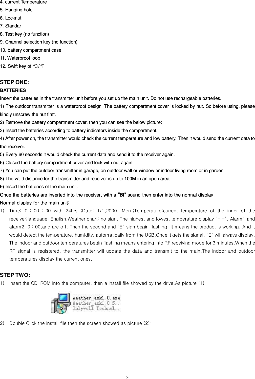   3 4. current Temperature 5. Hanging hole 6. Locknut 7. Standar 8. Test key (no function) 9. Channel selection key (no function) 10. battery compartment case 11. Waterproof loop 12. Swift key of °C/°F  STEP ONE:     BATTERIES Insert the batteries in the transmitter unit before you set up the main unit. Do not use rechargeable batteries.   1) The outdoor transmitter is a waterproof design. The battery compartment cover is locked by nut. So before using, please kindly unscrew the nut first.     2) Remove the battery compartment cover, then you can see the below picture: 3) Insert the batteries according to battery indicators inside the compartment. 4) After power on, the transmitter would check the current temperature and low battery. Then it would send the current data to the receiver.   5) Every 60 seconds it would check the current data and send it to the receiver again.   6) Closed the battery compartment cover and lock with nut again.   7) You can put the outdoor transmitter in garage, on outdoor wall or window or indoor living room or in garden.   8) The valid distance for the transmitter and receiver is up to 100M in an open area.   9) Insert the batteries of the main unit.   Once the batteries are insertedOnce the batteries are insertedOnce the batteries are insertedOnce the batteries are inserted into the rece into the rece into the rece into the receiveriveriveriver, with a “BI” sound then enter into the normal display., with a “BI” sound then enter into the normal display., with a “BI” sound then enter into the normal display., with a “BI” sound then enter into the normal display.    Normal displayNormal displayNormal displayNormal display for the main unit: for the main unit: for the main unit: for the main unit:    1) Time:  0 ： 00 ： 00  with  24hrs  ;Date:  1/1,2000  ,Mon.;Temperature:current  temperature  of  the  inner  of  the receiver;language: English.Weather chart: no sign. The highest and lowest temperature display “- -“. Alarm1 and alarm2: 0 : 00,and are off. Then the second and “E” sign begin flashing. It means the product is working. And it would detect the temperature, humidity, automatically from the USB.Once it gets the signal, “E” will always display. The indoor and outdoor temperatures begin flashing means entering into RF receiving mode for 3 minutes.When the RF  signal  is  registered,  the  transmitter  will  update  the  data  and  transmit  to  the  main.The  indoor  and  outdoor temperatures display the current ones.    STEP TWO:   1) Insert the CD-ROM into the computer, then a install file showed by the drive.As picture (1):     2) Double Click the install file then the screen showed as picture (2):       