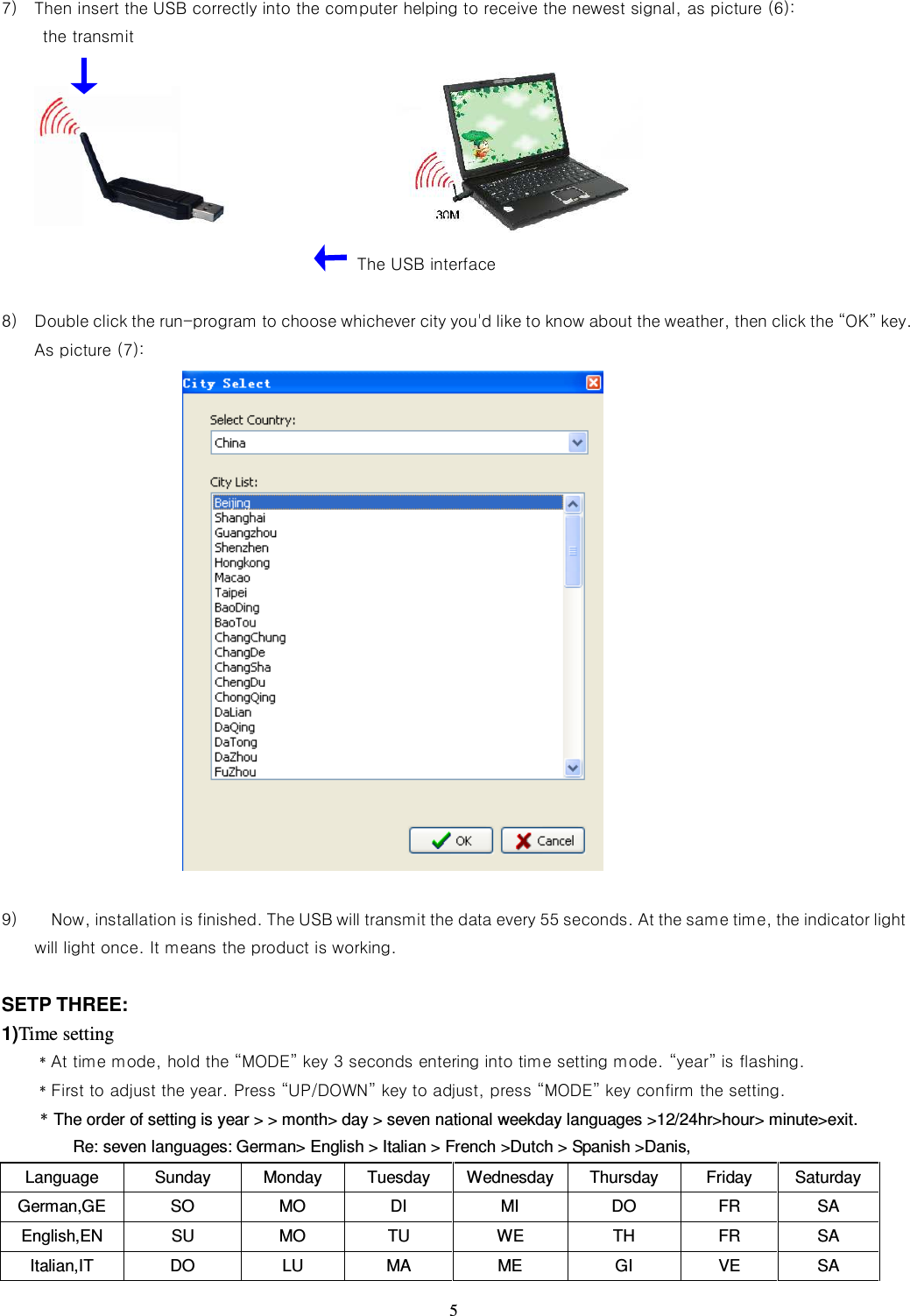   5  7) Then insert the USB correctly into the computer helping to receive the newest signal, as picture (6): the transmit                                                                                                                             The USB interface  8) Double click the run-program to choose whichever city you&apos;d like to know about the weather, then click the “OK” key. As picture (7):                    9)     Now, installation is finished. The USB will transmit the data every 55 seconds. At the same time, the indicator light will light once. It means the product is working.  SETP THREE: 1)Time setting   ﹡At time mode, hold the “MODE” key 3 seconds entering into time setting mode. “year” is flashing.   ﹡First to adjust the year. Press “UP/DOWN” key to adjust, press “MODE” key confirm the setting.       ﹡The order of setting is year &gt; &gt; month&gt; day &gt; seven national weekday languages &gt;12/24hr&gt;hour&gt; minute&gt;exit.   Re: seven languages: German&gt; English &gt; Italian &gt; French &gt;Dutch &gt; Spanish &gt;Danis, Language  Sunday  Monday  Tuesday  Wednesday Thursday  Friday  Saturday German,GE  SO  MO    DI  MI  DO  FR    SA   English,EN  SU    MO  TU    WE    TH    FR  SA Italian,IT  DO  LU  MA  ME  GI  VE  SA 