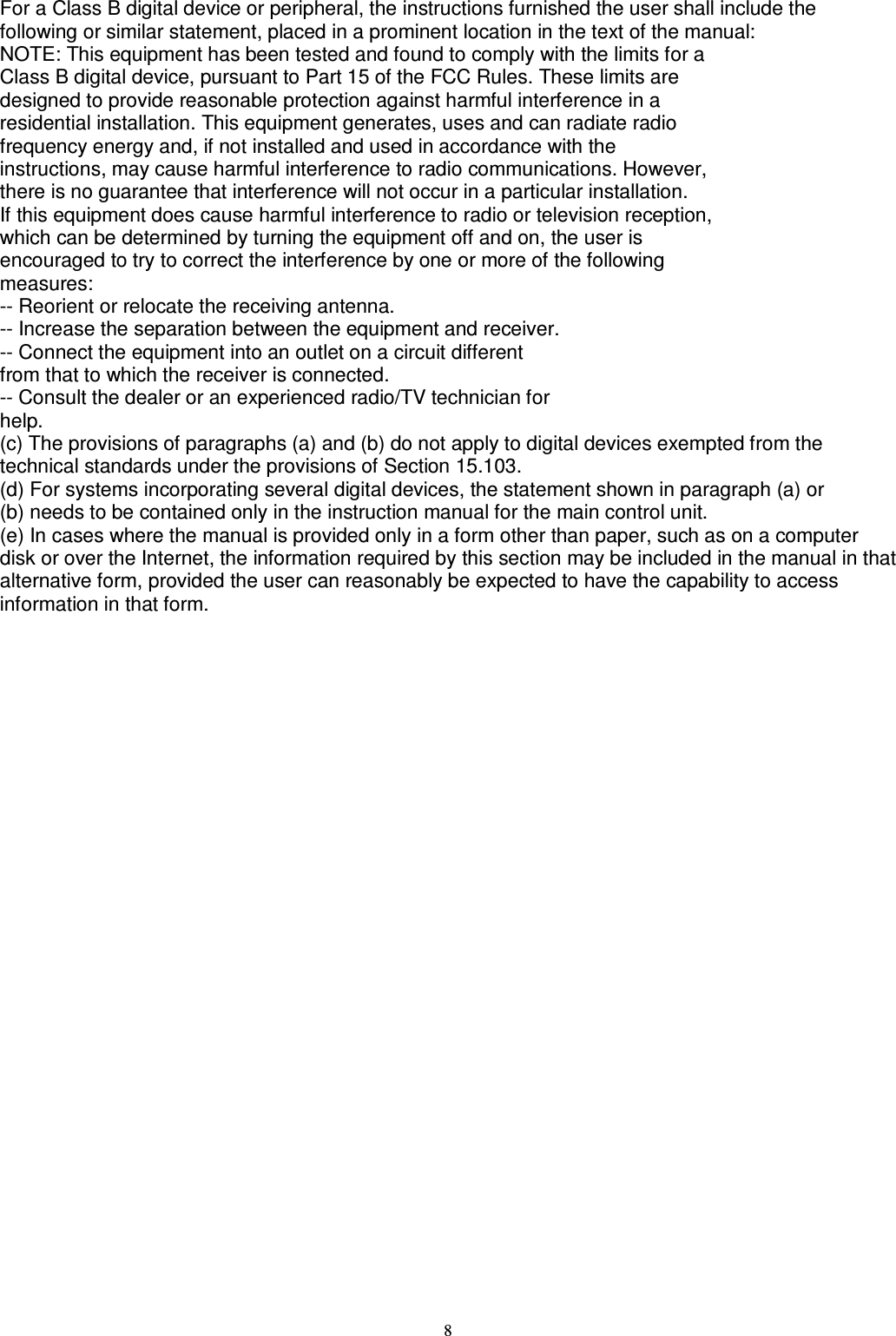   8 For a Class B digital device or peripheral, the instructions furnished the user shall include the following or similar statement, placed in a prominent location in the text of the manual: NOTE: This equipment has been tested and found to comply with the limits for a Class B digital device, pursuant to Part 15 of the FCC Rules. These limits are designed to provide reasonable protection against harmful interference in a residential installation. This equipment generates, uses and can radiate radio frequency energy and, if not installed and used in accordance with the instructions, may cause harmful interference to radio communications. However, there is no guarantee that interference will not occur in a particular installation. If this equipment does cause harmful interference to radio or television reception, which can be determined by turning the equipment off and on, the user is encouraged to try to correct the interference by one or more of the following measures: -- Reorient or relocate the receiving antenna. -- Increase the separation between the equipment and receiver. -- Connect the equipment into an outlet on a circuit different from that to which the receiver is connected. -- Consult the dealer or an experienced radio/TV technician for help. (c) The provisions of paragraphs (a) and (b) do not apply to digital devices exempted from the technical standards under the provisions of Section 15.103. (d) For systems incorporating several digital devices, the statement shown in paragraph (a) or (b) needs to be contained only in the instruction manual for the main control unit. (e) In cases where the manual is provided only in a form other than paper, such as on a computer disk or over the Internet, the information required by this section may be included in the manual in that alternative form, provided the user can reasonably be expected to have the capability to access information in that form.   