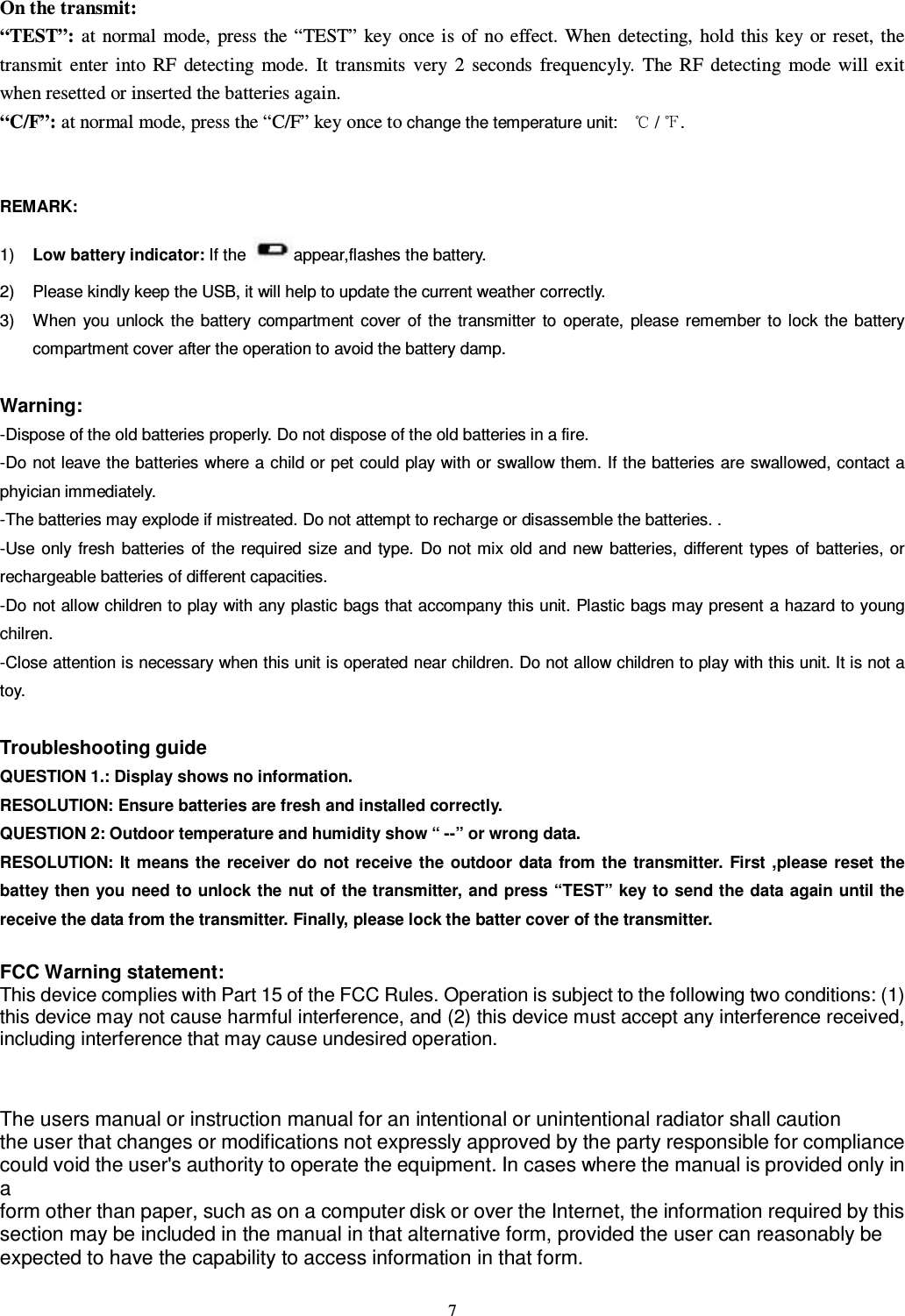   7  On the transmit: “TEST”: at  normal  mode,  press the “TEST”  key  once is  of  no effect. When  detecting,  hold this key or reset, the transmit  enter  into  RF  detecting  mode.  It  transmits  very  2  seconds  frequencyly.  The  RF  detecting  mode  will  exit when resetted or inserted the batteries again. “C/F”: at normal mode, press the “C/F” key once to change the temperature unit:     /  .       REMARK:   1)  Low battery indicator: If the  appear,flashes the battery.   2)  Please kindly keep the USB, it will help to update the current weather correctly. 3)  When  you  unlock  the  battery  compartment  cover  of  the transmitter  to  operate,  please  remember to  lock  the battery compartment cover after the operation to avoid the battery damp.   Warning:   -Dispose of the old batteries properly. Do not dispose of the old batteries in a fire.   -Do not leave the batteries where a child or pet could play with or swallow them. If the batteries are swallowed, contact a phyician immediately.   -The batteries may explode if mistreated. Do not attempt to recharge or disassemble the batteries. . -Use  only  fresh  batteries  of the required size  and  type.  Do not mix  old and  new batteries,  different  types  of  batteries, or rechargeable batteries of different capacities.   -Do not allow children to play with any plastic bags that accompany this unit. Plastic bags may present a hazard to young chilren. -Close attention is necessary when this unit is operated near children. Do not allow children to play with this unit. It is not a toy.  Troubleshooting guide   QUESTION 1.: Display shows no information. RESOLUTION: Ensure batteries are fresh and installed correctly.   QUESTION 2: Outdoor temperature and humidity show “ --” or wrong data.   RESOLUTION: It means the  receiver do  not receive  the  outdoor  data  from the  transmitter.  First  ,please reset the battey then you need to unlock the nut of the transmitter, and press “TEST”  key to send the data again until the receive the data from the transmitter. Finally, please lock the batter cover of the transmitter.  FCC Warning statement: This device complies with Part 15 of the FCC Rules. Operation is subject to the following two conditions: (1) this device may not cause harmful interference, and (2) this device must accept any interference received, including interference that may cause undesired operation.   The users manual or instruction manual for an intentional or unintentional radiator shall caution the user that changes or modifications not expressly approved by the party responsible for compliance could void the user&apos;s authority to operate the equipment. In cases where the manual is provided only in a form other than paper, such as on a computer disk or over the Internet, the information required by this section may be included in the manual in that alternative form, provided the user can reasonably be expected to have the capability to access information in that form.  