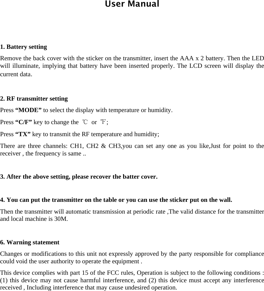  User Manual    1. Battery setting   Remove the back cover with the sticker on the transmitter, insert the AAA x 2 battery. Then the LED will illuminate, implying that battery have been inserted properly. The LCD screen will display the current data.    2. RF transmitter setting Press “MODE” to select the display with temperature or humidity.   Press “C/F” key to change the  ℃ or  ℉;  Press “TX” key to transmit the RF temperature and humidity;   There are three channels: CH1, CH2 &amp; CH3,you can set any one as you like,Just for point to the receiver , the frequency is same ..    3. After the above setting, please recover the batter cover.    4. You can put the transmitter on the table or you can use the sticker put on the wall.   Then the transmitter will automatic transmission at periodic rate ,The valid distance for the transmitter and local machine is 30M.    6. Warning statement Changes or modifications to this unit not expressly approved by the party responsible for compliance could void the user authority to operate the equipment . This device complies with part 15 of the FCC rules, Operation is subject to the following conditions : (1) this device may not cause harmful interference, and (2) this device must accept any interference received , Including interference that may cause undesired operation.      