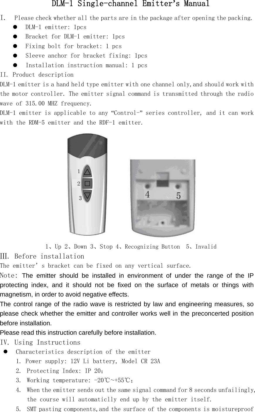 DLM-1 Single-channel Emitter&rsquo;s Manual I.  Please check whether all the parts are in the package after opening the packing. z DLM-1 emitter: 1pcs  z Bracket for DLM-1 emitter: 1pcs z Fixing bolt for bracket: 1 pcs z Sleeve anchor for bracket fixing: 1pcs z Installation instruction manual: 1 pcs II. Product description DLM-1 emitter is a hand held type emitter with one channel only,and should work with the motor controller. The emitter signal command is transmitted through the radio wave of 315.00 MHZ frequency. DLM-1 emitter is applicable to any &ldquo;Control-&rdquo; series controller, and it can work with the RDM-5 emitter and the RDF-1 emitter.           1、Up 2、Down 3、Stop 4、Recognizing Button  5、Invalid Ⅲ. Before installation The emitter&rsquo;s bracket can be fixed on any vertical surface. Note: The emitter should be installed in environment of under the range of the IP protecting index, and it should not be fixed on the surface of metals or things with magnetism, in order to avoid negative effects. The control range of the radio wave is restricted by law and engineering measures, so please check whether the emitter and controller works well in the preconcerted position before installation. Please read this instruction carefully before installation. IV. Using Instructions z Characteristics description of the emitter 1. Power supply: 12V Li battery, Model CR 23A 2. Protecting Index: IP 20； 3. Working temperature: -20℃～+55℃； 4. When the emitter sends out the same signal command for 8 seconds unfailingly, the course will automaticlly end up by the emitter itself. 5. SMT pasting components,and the surface of the components is moistureproof 