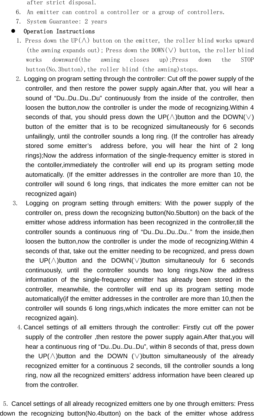 after strict disposal. 6. An emitter can control a controller or a group of controllers. 7. System Guarantee: 2 years z Operation Instructions 1. Press down the UP(&and;) button on the emitter, the roller blind works upward (the awning expands out); Press down the DOWN(&or;) button, the roller blind works  downward(the  awning  closes  up);Press  down  the  STOP button(No.3button),the roller blind (the awning)stops.  2. Logging on program setting through the controller: Cut off the power supply of the controller, and then restore the power supply again.After that, you will hear a sound of &ldquo;Du..Du..Du..Du&rdquo; continuously from the inside of the controller, then loosen the button,now the controller is under the mode of recognizing.Within 4 seconds of that, you should press down the UP(&and;)button and the DOWN(&or;) button of the emitter that is to be recognized simultaneously for 6 seconds unfailingly, until the controller sounds a long ring. (If the controller has already stored some emitter&rsquo;s  address before, you will hear the hint of 2 long rings);Now the address information of the single-frequency emitter is stored in the contoller,immediately the controller will end up its program setting mode automatically. (If the emitter addresses in the controller are more than 10, the controller will sound 6 long rings, that indicates the more emitter can not be recognized again)  3.  Logging on program setting through emitters: With the power supply of the controller on, press down the recognizing button(No.5button) on the back of the emitter whose address information has been recognized in the controller,till the controller sounds a continuous ring of &ldquo;Du..Du..Du..Du..&rdquo; from the inside,then loosen the button,now the controller is under the mode of recognizing.Within 4 seconds of that, take out the emitter needing to be recognized, and press down the UP(&and;)button and the DOWN(&or;)button simultaneouly for 6 seconds continuously, until the controller sounds two long rings.Now the address information of the single-frequency emitter has already been stored in the controller, meanwhile, the controller will end up its program setting mode automatically(if the emitter addresses in the controller are more than 10,then the controller will sounds 6 long rings,which indicates the more emitter can not be recognized again).   4.Cancel settings of all emitters through the controller: Firstly cut off the power supply of the controller ,then restore the power supply again.After that,you will hear a continuous ring of &ldquo;Du..Du..Du..Du&rdquo;, within 8 seconds of that, press down the UP(&and;)button and the DOWN (&or;)button simultaneously of the already recognized emitter for a continuous 2 seconds, till the controller sounds a long ring, now all the recognized emitters&rsquo; address information have been cleared up from the controller.  5. Cancel settings of all already recognized emitters one by one through emitters: Press down the recognizing button(No.4button) on the back of the emitter whose address 