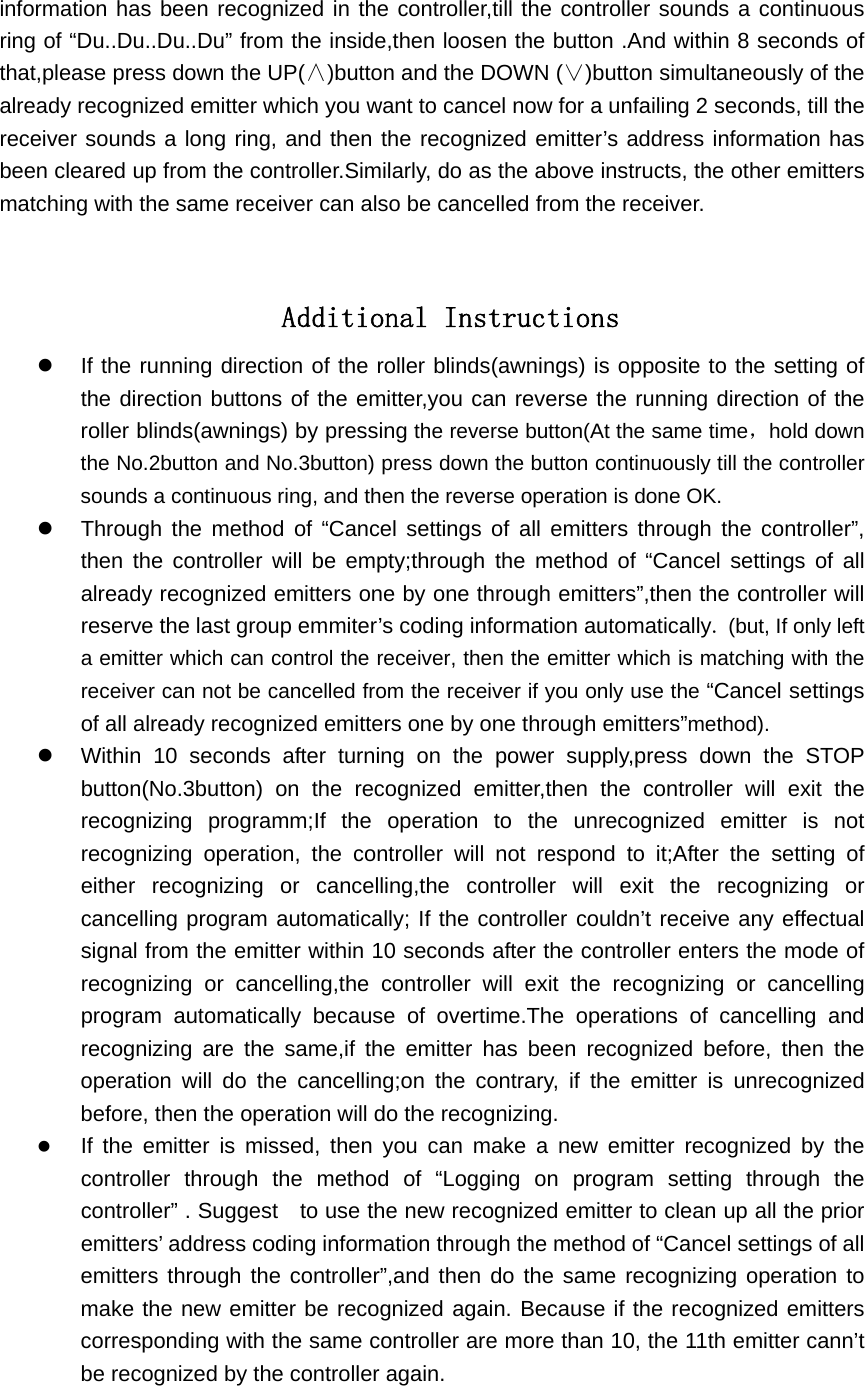 information has been recognized in the controller,till the controller sounds a continuous ring of &ldquo;Du..Du..Du..Du&rdquo; from the inside,then loosen the button .And within 8 seconds of that,please press down the UP(&and;)button and the DOWN (&or;)button simultaneously of the already recognized emitter which you want to cancel now for a unfailing 2 seconds, till the receiver sounds a long ring, and then the recognized emitter&rsquo;s address information has been cleared up from the controller.Similarly, do as the above instructs, the other emitters matching with the same receiver can also be cancelled from the receiver.         Additional Instructions z  If the running direction of the roller blinds(awnings) is opposite to the setting of   the direction buttons of the emitter,you can reverse the running direction of the roller blinds(awnings) by pressing the reverse button(At the same time，hold down the No.2button and No.3button) press down the button continuously till the controller sounds a continuous ring, and then the reverse operation is done OK. z  Through the method of &ldquo;Cancel settings of all emitters through the controller&rdquo;, then the controller will be empty;through the method of &ldquo;Cancel settings of all already recognized emitters one by one through emitters&rdquo;,then the controller will reserve the last group emmiter&rsquo;s coding information automatically. (but, If only left a emitter which can control the receiver, then the emitter which is matching with the receiver can not be cancelled from the receiver if you only use the &ldquo;Cancel settings of all already recognized emitters one by one through emitters&rdquo;method). z  Within 10 seconds after turning on the power supply,press down the STOP button(No.3button) on the recognized emitter,then the controller will exit the recognizing programm;If the operation to the unrecognized emitter is not recognizing operation, the controller will not respond to it;After the setting of either recognizing or cancelling,the controller will exit the recognizing or cancelling program automatically; If the controller couldn&rsquo;t receive any effectual signal from the emitter within 10 seconds after the controller enters the mode of recognizing or cancelling,the controller will exit the recognizing or cancelling program automatically because of overtime.The operations of cancelling and recognizing are the same,if the emitter has been recognized before, then the operation will do the cancelling;on the contrary, if the emitter is unrecognized before, then the operation will do the recognizing. z If the emitter is missed, then you can make a new emitter recognized by the controller through the method of &ldquo;Logging on program setting through the controller&rdquo; . Suggest    to use the new recognized emitter to clean up all the prior emitters&rsquo; address coding information through the method of &ldquo;Cancel settings of all emitters through the controller&rdquo;,and then do the same recognizing operation to make the new emitter be recognized again. Because if the recognized emitters corresponding with the same controller are more than 10, the 11th emitter cann&rsquo;t be recognized by the controller again.    