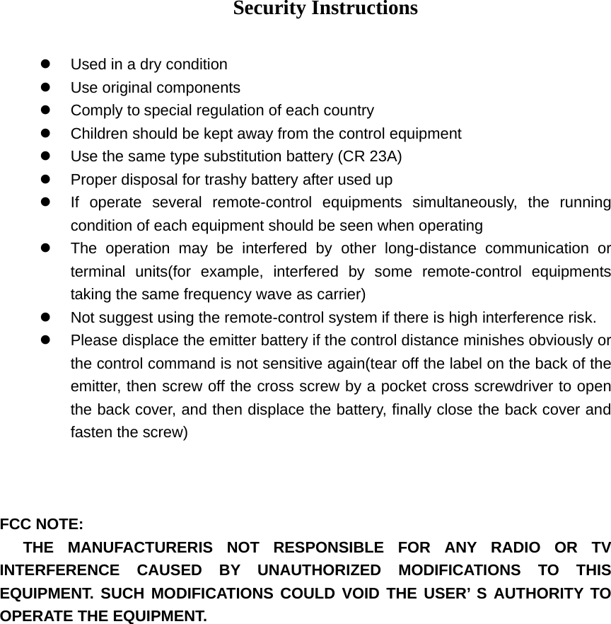 Security Instructions  z  Used in a dry condition z Use original components z Comply to special regulation of each country z  Children should be kept away from the control equipment z  Use the same type substitution battery (CR 23A) z  Proper disposal for trashy battery after used up z  If operate several remote-control equipments simultaneously, the running condition of each equipment should be seen when operating z  The operation may be interfered by other long-distance communication or terminal units(for example, interfered by some remote-control equipments taking the same frequency wave as carrier)   z  Not suggest using the remote-control system if there is high interference risk. z  Please displace the emitter battery if the control distance minishes obviously or the control command is not sensitive again(tear off the label on the back of the emitter, then screw off the cross screw by a pocket cross screwdriver to open the back cover, and then displace the battery, finally close the back cover and fasten the screw)      FCC NOTE:    THE MANUFACTURERIS NOT RESPONSIBLE FOR ANY RADIO OR TV INTERFERENCE CAUSED BY UNAUTHORIZED MODIFICATIONS TO THIS EQUIPMENT. SUCH MODIFICATIONS COULD VOID THE USER&rsquo; S AUTHORITY TO OPERATE THE EQUIPMENT.  