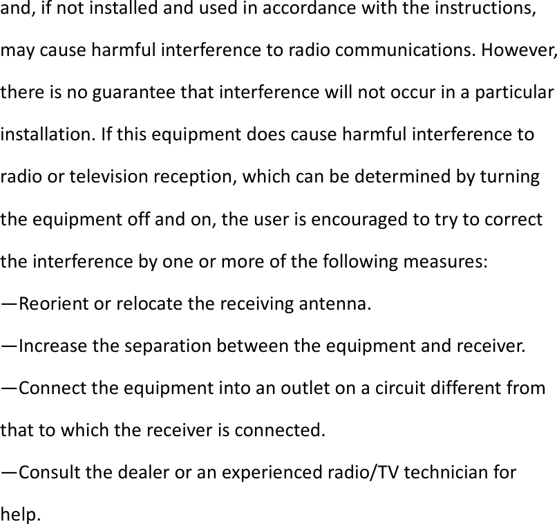 and, if not installed and used in accordance with the instructions, may cause harmful interference to radio communications. However, there is no guarantee that interference will not occur in a particular installation. If this equipment does cause harmful interference to radio or television reception, which can be determined by turning the equipment off and on, the user is encouraged to try to correct the interference by one or more of the following measures: —Reorient or relocate the receiving antenna. —Increase the separation between the equipment and receiver. —Connect the equipment into an outlet on a circuit different from that to which the receiver is connected. —Consult the dealer or an experienced radio/TV technician for help.  