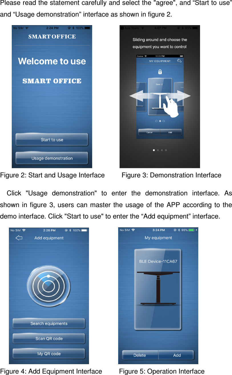 Please read the statement carefully and select the &quot;agree&quot;, and “Start to use” and “Usage demonstration” interface as shown in figure 2.                     Figure 2: Start and Usage Interface         Figure 3: Demonstration Interface  Click  &quot;Usage  demonstration&quot;  to  enter  the  demonstration  interface.  As shown in figure  3,  users  can master  the  usage  of  the APP  according to  the demo interface. Click &quot;Start to use&quot; to enter the “Add equipment” interface.                            Figure 4: Add Equipment Interface         Figure 5: Operation Interface   