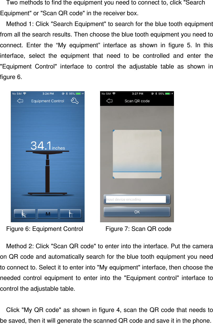 Two methods to find the equipment you need to connect to, click &quot;Search Equipment&quot; or &quot;Scan QR code&quot; in the receiver box. Method 1: Click &quot;Search Equipment&quot; to search for the blue tooth equipment from all the search results. Then choose the blue tooth equipment you need to connect.  Enter  the  “My  equipment”  interface  as  shown  in  figure  5.  In  this interface,  select  the  equipment  that  need  to  be  controlled  and  enter  the &quot;Equipment  Control&quot;  interface  to  control  the  adjustable  table  as  shown  in figure 6.             Figure 6: Equipment Control             Figure 7: Scan QR code       Method 2: Click &quot;Scan QR code&quot; to enter into the interface. Put the camera on QR code and automatically search for the blue tooth equipment you need to connect to. Select it to enter into &quot;My equipment&quot; interface, then choose the needed  control  equipment  to  enter  into  the  &quot;Equipment  control&quot;  interface  to control the adjustable table.  Click &quot;My QR code&quot; as shown in figure 4, scan the QR code that needs to be saved, then it will generate the scanned QR code and save it in the phone.  