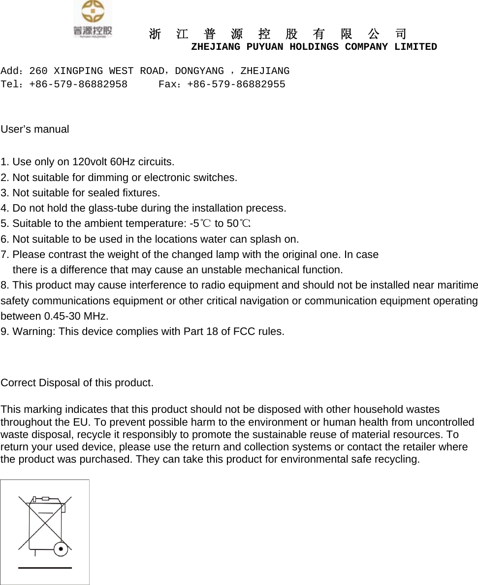      浙江普源控股有限公司                         ZHEJIANG PUYUAN HOLDINGS COMPANY LIMITED  Add：260 XINGPING WEST ROAD，DONGYANG ，ZHEJIANG Tel：+86-579-86882958     Fax：+86-579-86882955    User&rsquo;s manual  1. Use only on 120volt 60Hz circuits. 2. Not suitable for dimming or electronic switches. 3. Not suitable for sealed fixtures. 4. Do not hold the glass-tube during the installation precess. 5. Suitable to the ambient temperature: -5℃   to 50℃ . 6. Not suitable to be used in the locations water can splash on. 7. Please contrast the weight of the changed lamp with the original one. In case there is a difference that may cause an unstable mechanical function. 8. This product may cause interference to radio equipment and should not be installed near maritime safety communications equipment or other critical navigation or communication equipment operating between 0.45-30 MHz. 9. Warning: This device complies with Part 18 of FCC rules.  Correct Disposal of this product.   This marking indicates that this product should not be disposed with other household wastes throughout the EU. To prevent possible harm to the environment or human health from uncontrolled waste disposal, recycle it responsibly to promote the sustainable reuse of material resources. To return your used device, please use the return and collection systems or contact the retailer where the product was purchased. They can take this product for environmental safe recycling.  