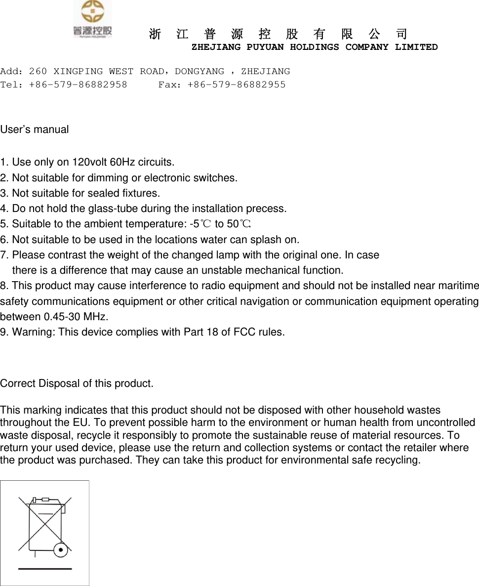      浙江普源控股有限公司                         ZHEJIANG PUYUAN HOLDINGS COMPANY LIMITED  Add：260 XINGPING WEST ROAD，DONGYANG ，ZHEJIANG Tel：+86-579-86882958     Fax：+86-579-86882955    User&rsquo;s manual  1. Use only on 120volt 60Hz circuits. 2. Not suitable for dimming or electronic switches. 3. Not suitable for sealed fixtures. 4. Do not hold the glass-tube during the installation precess. 5. Suitable to the ambient temperature: -5℃   to 50℃ . 6. Not suitable to be used in the locations water can splash on. 7. Please contrast the weight of the changed lamp with the original one. In case there is a difference that may cause an unstable mechanical function. 8. This product may cause interference to radio equipment and should not be installed near maritime safety communications equipment or other critical navigation or communication equipment operating between 0.45-30 MHz. 9. Warning: This device complies with Part 18 of FCC rules.  Correct Disposal of this product.   This marking indicates that this product should not be disposed with other household wastes throughout the EU. To prevent possible harm to the environment or human health from uncontrolled waste disposal, recycle it responsibly to promote the sustainable reuse of material resources. To return your used device, please use the return and collection systems or contact the retailer where the product was purchased. They can take this product for environmental safe recycling.  