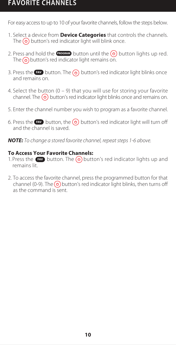FAVORITE CHANNELSFor easy access to up to 10 of your favorite channels, follow the steps below.1. Select a device from Device Categories that controls the channels. The        button&rsquo;s red indicator light will blink once. 2. Press and hold the               button until the        button lights up red.The       button&rsquo;s red indicator light remains on.3. Press the          button. The        button&rsquo;s red indicator light blinks once and remains on.4. Select the button (0 &ndash; 9) that you will use for storing your favorite channel. The        button&rsquo;s red indicator light blinks once and remains on.5. Enter the channel number you wish to program as a favorite channel. 6. Press the          button, the        button&rsquo;s red indicator light will turn oﬀ and the channel is saved.NOTE: To change a stored favorite channel, repeat steps 1-6 above.To Access Your Favorite Channels:1. Press the          button. The       button&rsquo;s red indicator lights up and remains lit.2. To access the favorite channel, press the programmed button for that channel (0-9). The       button&rsquo;s red indicator light blinks, then turns oﬀ as the command is sent. PROGRAMFAVFAVFAV10