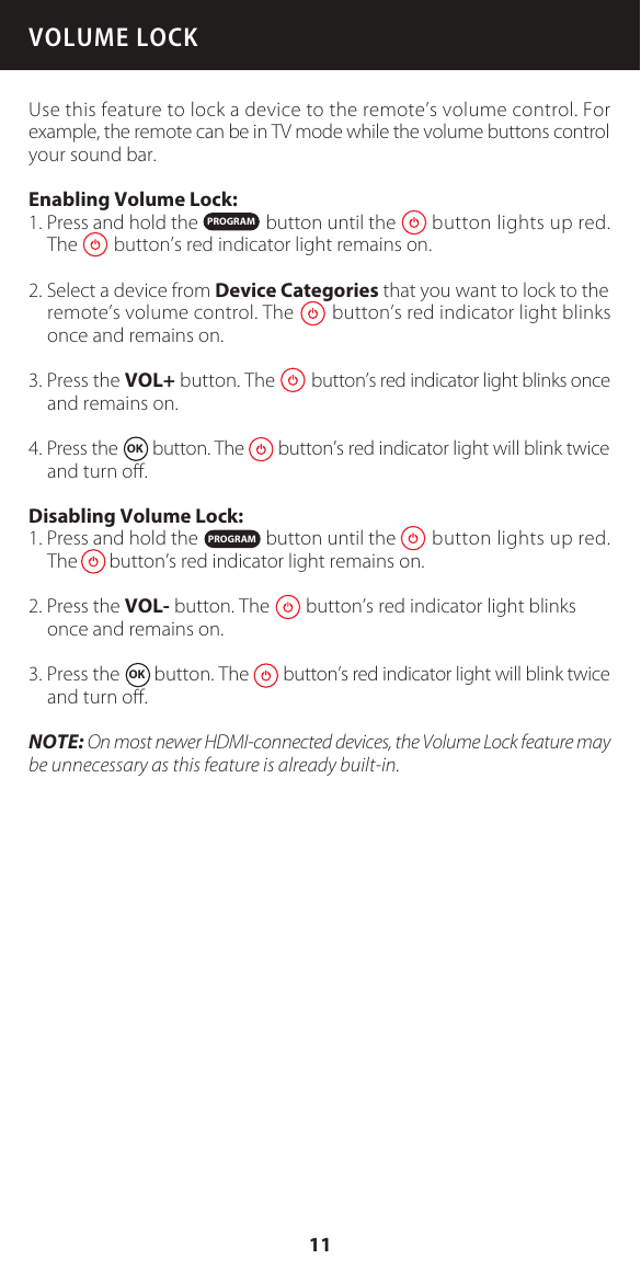 VOLUME LOCKUse this feature to lock a device to the remote&rsquo;s volume control. For example, the remote can be in TV mode while the volume buttons control your sound bar.Enabling Volume Lock:1. Press and hold the               button until the        button lights up red.The        button&rsquo;s red indicator light remains on.2. Select a device from Device Categories that you want to lock to the remote&rsquo;s volume control. The        button&rsquo;s red indicator light blinks once and remains on.3. Press the VOL+ button. The        button&rsquo;s red indicator light blinks once and remains on.4. Press the  OK  button. The        button&rsquo;s red indicator light will blink twice and turn oﬀ.Disabling Volume Lock:1. Press and hold the               button until the        button lights up red.The       button&rsquo;s red indicator light remains on.2. Press the VOL- button. The        button&rsquo;s red indicator light blinks once and remains on.3. Press the  OK  button. The        button&rsquo;s red indicator light will blink twice and turn oﬀ.NOTE: On most newer HDMI-connected devices, the Volume Lock feature may be unnecessary as this feature is already built-in.PROGRAMPROGRAM11
