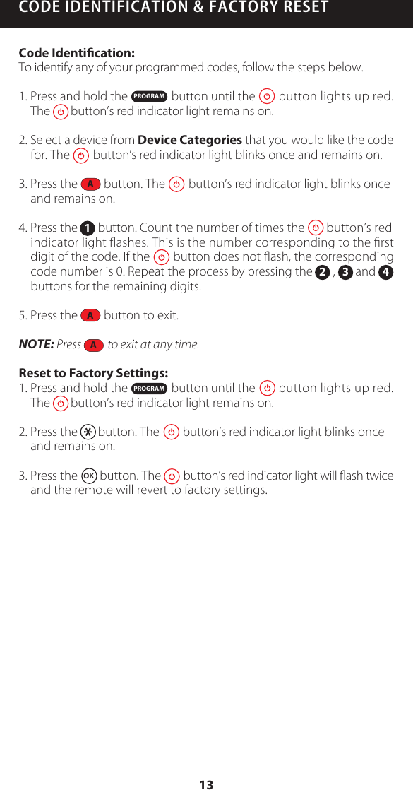 CODE IDENTIFICATION &amp; FACTORY RESETCode Identication:To identify any of your programmed codes, follow the steps below. 1. Press and hold the               button until the        button lights up red.The       button&rsquo;s red indicator light remains on.2. Select a device from Device Categories that you would like the code for. The        button&rsquo;s red indicator light blinks once and remains on.3. Press the         button. The        button&rsquo;s red indicator light blinks once and remains on.4. Press the       button. Count the number of times the        button&rsquo;s red indicator light ﬂashes. This is the number corresponding to the ﬁrst digit of the code. If the        button does not ﬂash, the corresponding code number is 0. Repeat the process by pressing the       ,       and       buttons for the remaining digits.5. Press the         button to exit.NOTE: Press           to exit at any time.Reset to Factory Settings:1. Press and hold the               button until the        button lights up red.The       button&rsquo;s red indicator light remains on.2. Press the       button. The        button&rsquo;s red indicator light blinks once and remains on.3. Press the  OK  button. The        button&rsquo;s red indicator light will ﬂash twice and the remote will revert to factory settings.PROGRAM12 3 4PROGRAMAAA13