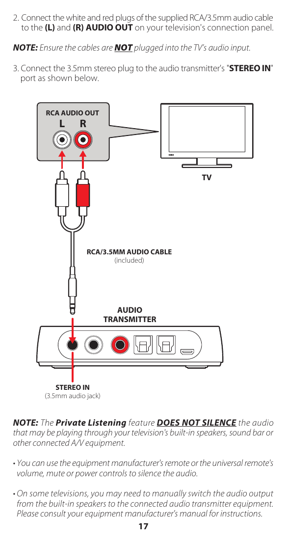 2. Connect the white and red plugs of the supplied RCA/3.5mm audio cable to the (L) and (R) AUDIO OUT on your television's connection panel.NOTE: Ensure the cables are NOT plugged into the TV&rsquo;s audio input.3. Connect the 3.5mm stereo plug to the audio transmitter's "STEREO IN" port as shown below.NOTE: The Private Listening feature DOES NOT SILENCE the audio that may be playing through your television's built-in speakers, sound bar or other connected A/V equipment.&bull; You can use the equipment manufacturer's remote or the universal remote's volume, mute or power controls to silence the audio.&bull; On some televisions, you may need to manually switch the audio output from the built-in speakers to the connected audio transmitter equipment. Please consult your equipment manufacturer's manual for instructions.L RRCA/3.5MM AUDIO CABLE(included)STEREO IN(3.5mm audio jack)AUDIOTRANSMITTERRCA AUDIO OUTTV17