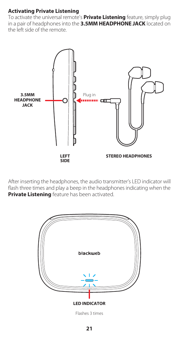 Activating Private ListeningTo activate the universal remote's Private Listening feature, simply plug in a pair of headphones into the 3.5MM HEADPHONE JACK located on the left side of the remote. After inserting the headphones, the audio transmitter&rsquo;s LED indicator will ﬂash three times and play a beep in the headphones indicating when the Private Listening feature has been activated.STEREO HEADPHONESPlug inLEFTSIDE3.5MMHEADPHONEJACKLED INDICATORFlashes 3 times21