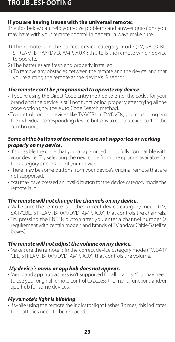 TROUBLESHOOTINGIf you are having issues with the universal remote:The tips below can help you solve problems and answer questions you may have with your remote control. In general, always make sure: 1) The remote is in the correct device category mode (TV, SAT/CBL, STREAM, B-RAY/DVD, AMP, AUX); this tells the remote which device to operate. 2) The batteries are fresh and properly installed. 3) To remove any obstacles between the remote and the device, and that you&rsquo;re aiming the remote at the device&rsquo;s IR sensor. The remote can&rsquo;t be programmed to operate my device.&bull; If you&rsquo;re using the Direct Code Entry method to enter the codes for your brand and the device is still not functioning properly after trying all the code options, try the Auto Code Search method.&bull; To control combo devices like TV/VCRs or TV/DVDs, you must program the individual corresponding device buttons to control each part of the combo unit. Some of the buttons of the remote are not supported or working properly on my device. &bull; It's possible the code that you programmed is not fully compatible with your device. Try selecting the next code from the options available for the category and brand of your device. &bull; There may be some buttons from your device's original remote that are not supported. &bull; You may have pressed an invalid button for the device category mode the remote is in.  The remote will not change the channels on my device.&bull; Make sure the remote is in the correct device category mode (TV, SAT/CBL, STREAM, B-RAY/DVD, AMP, AUX) that controls the channels.&bull; Try pressing the ENTER button after you enter a channel number (a requirement with certain models and brands of TV and/or Cable/Satellite boxes). The remote will not adjust the volume on my device.&bull; Make sure the remote is in the correct device category mode (TV, SAT/ CBL, STREAM, B-RAY/DVD, AMP, AUX) that controls the volume. My device&rsquo;s menu or app hub does not appear.&bull; Menu and app hub access isn&rsquo;t supported for all brands. You may need to use your original remote control to access the menu functions and/or app hub for some devices.My remote&rsquo;s light is blinking&bull; If while using the remote the indicator light ﬂashes 3 times, this indicates the batteries need to be replaced.23