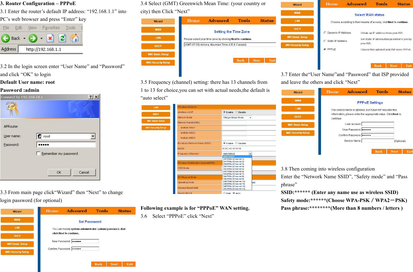 3. Router Configuration &ndash; PPPoE3.1 Enter the router&rsquo;s default IP address: &ldquo;192.168.1.1&rdquo; intoPC&rsquo;s web browser and press &ldquo;Enter&rdquo; key3.2 In the login screen enter &ldquo;User Name&rdquo; and &ldquo;Password&rdquo;and click &ldquo;OK&rdquo; to loginDefault User name: rootPassword :admin3.3 From main page click&ldquo;Wizard&rdquo; then &ldquo;Next&rdquo; to changelogin password (for optional)3.4 Select (GMT) Greenwich Mean Time: (your country orcity) then Click &ldquo;Next&rdquo;3.5 Frequency (channel) setting: there has 13 channels from1 to 13 for choice,you can set with actual needs,the default is&ldquo;auto select&rdquo;Following example is for &ldquo;PPPoE&rdquo; WAN setting.3.6 Select &ldquo;PPPoE&rdquo; click &ldquo;Next&rdquo;3.7 Enter the&ldquo;User Name&rdquo;and &ldquo;Password&rdquo; that ISP providedand leave the others and click &ldquo;Next&rdquo;3.8 Then coming into wireless configurationEnter the &ldquo;Network Name SSID&rdquo;, &ldquo;Safety mode&rdquo; and &ldquo;Passphrase&rdquo;SSID:****** (Enter any name use as wireless SSID)Safety mode:******(Choose WPA-PSK／WPA2－PSK)Pass phrase:********(More than 8 numbers / letters )