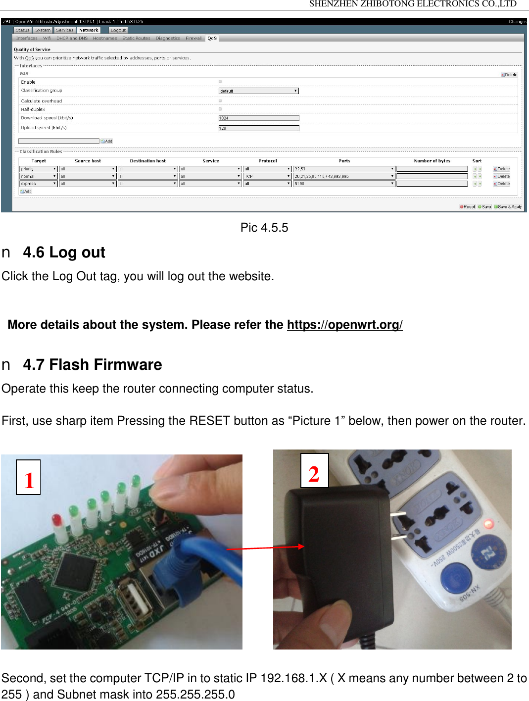                                                                 SHENZHEN ZHIBOTONG ELECTRONICS CO.,LTD                                                                                           Pic 4.5.5 n 4.6 Log out Click the Log Out tag, you will log out the website.   More details about the system. Please refer the https://openwrt.org/  n 4.7 Flash Firmware Operate this keep the router connecting computer status.   First, use sharp item Pressing the RESET button as &ldquo;Picture 1&rdquo; below, then power on the router.           Second, set the computer TCP/IP in to static IP 192.168.1.X ( X means any number between 2 to 255 ) and Subnet mask into 255.255.255.0   1 2 