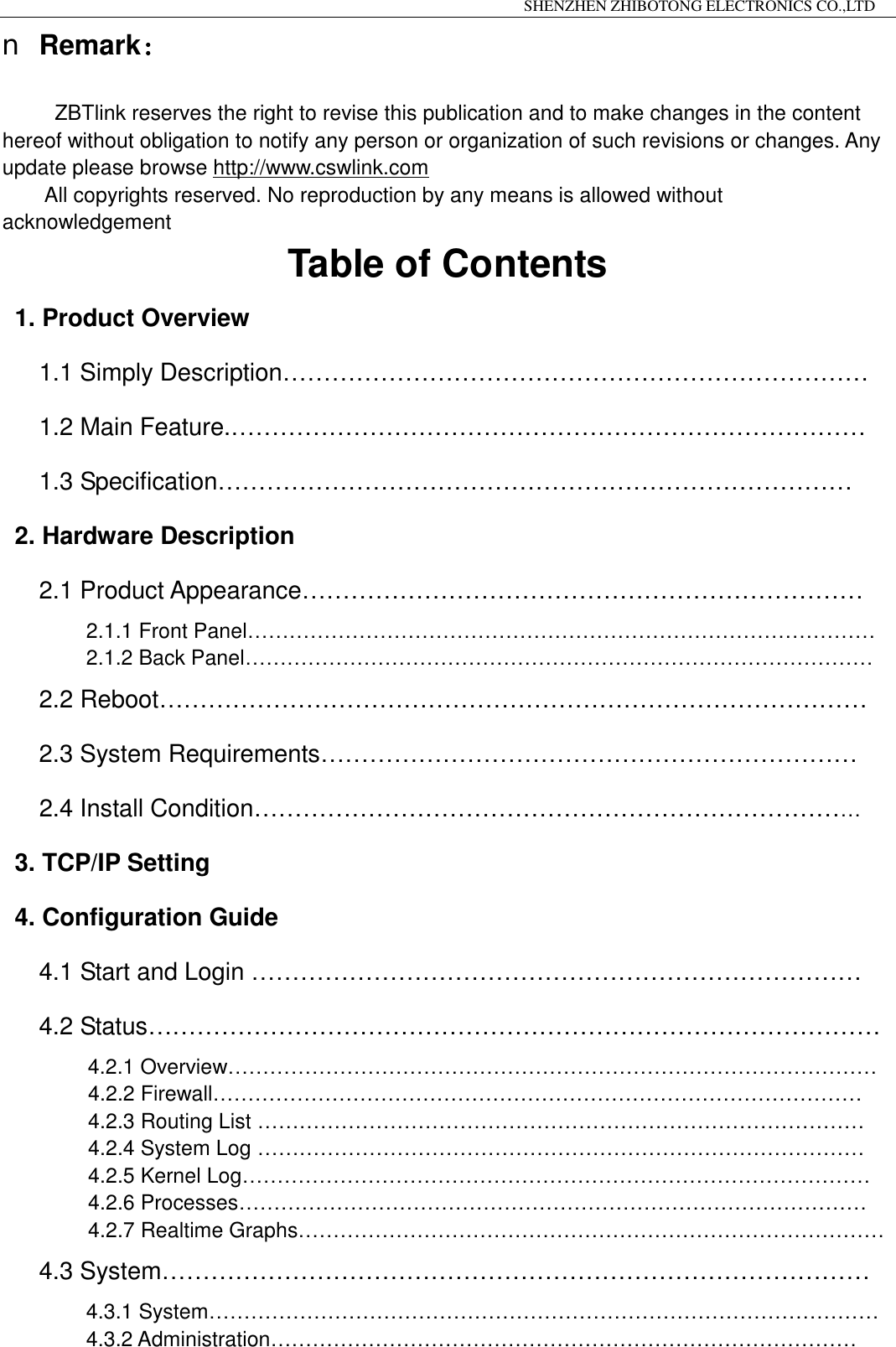                                                                 SHENZHEN ZHIBOTONG ELECTRONICS CO.,LTD                                                                                          n Remark：  ZBTlink reserves the right to revise this publication and to make changes in the content hereof without obligation to notify any person or organization of such revisions or changes. Any update please browse http://www.cswlink.com      All copyrights reserved. No reproduction by any means is allowed without acknowledgement Table of Contents 1. Product Overview 1.1 Simply Description&hellip;&hellip;&hellip;&hellip;&hellip;&hellip;&hellip;&hellip;&hellip;&hellip;&hellip;&hellip;&hellip;&hellip;&hellip;&hellip;&hellip;&hellip;&hellip;&hellip;&hellip;&hellip;&hellip;&hellip; 1.2 Main Feature.&hellip;&hellip;&hellip;&hellip;&hellip;&hellip;&hellip;&hellip;&hellip;&hellip;&hellip;&hellip;&hellip;&hellip;&hellip;&hellip;&hellip;&hellip;&hellip;&hellip;&hellip;&hellip;&hellip;&hellip;&hellip;&hellip; 1.3 Specification&hellip;&hellip;&hellip;&hellip;&hellip;&hellip;&hellip;&hellip;&hellip;&hellip;&hellip;&hellip;&hellip;&hellip;&hellip;&hellip;&hellip;&hellip;&hellip;&hellip;&hellip;&hellip;&hellip;&hellip;&hellip;&hellip;  2. Hardware Description 2.1 Product Appearance&hellip;&hellip;&hellip;&hellip;&hellip;&hellip;&hellip;&hellip;&hellip;&hellip;&hellip;&hellip;&hellip;&hellip;&hellip;&hellip;&hellip;&hellip;&hellip;&hellip;&hellip;&hellip;&hellip; 2.1.1 Front Panel&hellip;&hellip;&hellip;&hellip;&hellip;&hellip;&hellip;&hellip;&hellip;&hellip;&hellip;&hellip;&hellip;&hellip;&hellip;&hellip;&hellip;&hellip;&hellip;&hellip;&hellip;&hellip;&hellip;&hellip;&hellip;&hellip;&hellip;&hellip;&hellip;&hellip; 2.1.2 Back Panel&hellip;&hellip;&hellip;&hellip;&hellip;&hellip;&hellip;&hellip;&hellip;&hellip;&hellip;&hellip;&hellip;&hellip;&hellip;&hellip;&hellip;&hellip;&hellip;&hellip;&hellip;&hellip;&hellip;&hellip;&hellip;&hellip;&hellip;&hellip;&hellip;&hellip; 2.2 Reboot&hellip;&hellip;&hellip;&hellip;&hellip;&hellip;&hellip;&hellip;&hellip;&hellip;&hellip;&hellip;&hellip;&hellip;&hellip;&hellip;&hellip;&hellip;&hellip;&hellip;&hellip;&hellip;&hellip;&hellip;&hellip;&hellip;&hellip;&hellip;&hellip; 2.3 System Requirements&hellip;&hellip;&hellip;&hellip;&hellip;&hellip;&hellip;&hellip;&hellip;&hellip;&hellip;&hellip;&hellip;&hellip;&hellip;&hellip;&hellip;&hellip;&hellip;&hellip;&hellip;&hellip;    2.4 Install Condition&hellip;&hellip;&hellip;&hellip;&hellip;&hellip;&hellip;&hellip;&hellip;&hellip;&hellip;&hellip;&hellip;&hellip;&hellip;&hellip;&hellip;&hellip;&hellip;&hellip;&hellip;&hellip;&hellip;&hellip;&hellip;  3. TCP/IP Setting 4. Configuration Guide 4.1 Start and Login &hellip;&hellip;&hellip;&hellip;&hellip;&hellip;&hellip;&hellip;&hellip;&hellip;&hellip;&hellip;&hellip;&hellip;&hellip;&hellip;&hellip;&hellip;&hellip;&hellip;&hellip;&hellip;&hellip;&hellip;&hellip; 4.2 Status&hellip;&hellip;&hellip;&hellip;&hellip;&hellip;&hellip;&hellip;&hellip;&hellip;&hellip;&hellip;&hellip;&hellip;&hellip;&hellip;&hellip;&hellip;&hellip;&hellip;&hellip;&hellip;&hellip;&hellip;&hellip;&hellip;&hellip;&hellip;&hellip;&hellip; 4.2.1 Overview&hellip;&hellip;&hellip;&hellip;&hellip;&hellip;&hellip;&hellip;&hellip;&hellip;&hellip;&hellip;&hellip;&hellip;&hellip;&hellip;&hellip;&hellip;&hellip;&hellip;&hellip;&hellip;&hellip;&hellip;&hellip;&hellip;&hellip;&hellip;&hellip;&hellip;&hellip; 4.2.2 Firewall&hellip;&hellip;&hellip;&hellip;&hellip;&hellip;&hellip;&hellip;&hellip;&hellip;&hellip;&hellip;&hellip;&hellip;&hellip;&hellip;&hellip;&hellip;&hellip;&hellip;&hellip;&hellip;&hellip;&hellip;&hellip;&hellip;&hellip;&hellip;&hellip;&hellip;&hellip; 4.2.3 Routing List &hellip;&hellip;&hellip;&hellip;&hellip;&hellip;&hellip;&hellip;&hellip;&hellip;&hellip;&hellip;&hellip;&hellip;&hellip;&hellip;&hellip;&hellip;&hellip;&hellip;&hellip;&hellip;&hellip;&hellip;&hellip;&hellip;&hellip;&hellip;&hellip; 4.2.4 System Log &hellip;&hellip;&hellip;&hellip;&hellip;&hellip;&hellip;&hellip;&hellip;&hellip;&hellip;&hellip;&hellip;&hellip;&hellip;&hellip;&hellip;&hellip;&hellip;&hellip;&hellip;&hellip;&hellip;&hellip;&hellip;&hellip;&hellip;&hellip;&hellip; 4.2.5 Kernel Log&hellip;&hellip;&hellip;&hellip;&hellip;&hellip;&hellip;&hellip;&hellip;&hellip;&hellip;&hellip;&hellip;&hellip;&hellip;&hellip;&hellip;&hellip;&hellip;&hellip;&hellip;&hellip;&hellip;&hellip;&hellip;&hellip;&hellip;&hellip;&hellip;&hellip;  4.2.6 Processes&hellip;&hellip;&hellip;&hellip;&hellip;&hellip;&hellip;&hellip;&hellip;&hellip;&hellip;&hellip;&hellip;&hellip;&hellip;&hellip;&hellip;&hellip;&hellip;&hellip;&hellip;&hellip;&hellip;&hellip;&hellip;&hellip;&hellip;&hellip;&hellip;&hellip; 4.2.7 Realtime Graphs&hellip;&hellip;&hellip;&hellip;&hellip;&hellip;&hellip;&hellip;&hellip;&hellip;&hellip;&hellip;&hellip;&hellip;&hellip;&hellip;&hellip;&hellip;&hellip;&hellip;&hellip;&hellip;&hellip;&hellip;&hellip;&hellip;&hellip;&hellip; 4.3 System&hellip;&hellip;&hellip;&hellip;&hellip;&hellip;&hellip;&hellip;&hellip;&hellip;&hellip;&hellip;&hellip;&hellip;&hellip;&hellip;&hellip;&hellip;&hellip;&hellip;&hellip;&hellip;&hellip;&hellip;&hellip;&hellip;&hellip;&hellip;&hellip;          4.3.1 System&hellip;&hellip;&hellip;&hellip;&hellip;&hellip;&hellip;&hellip;&hellip;&hellip;&hellip;&hellip;&hellip;&hellip;&hellip;&hellip;&hellip;&hellip;&hellip;&hellip;&hellip;&hellip;&hellip;&hellip;&hellip;&hellip;&hellip;&hellip;&hellip;&hellip;&hellip;&hellip; 4.3.2 Administration&hellip;&hellip;&hellip;&hellip;&hellip;&hellip;&hellip;&hellip;&hellip;&hellip;&hellip;&hellip;&hellip;&hellip;&hellip;&hellip;&hellip;&hellip;&hellip;&hellip;&hellip;&hellip;&hellip;&hellip;&hellip;&hellip;&hellip;&hellip; 