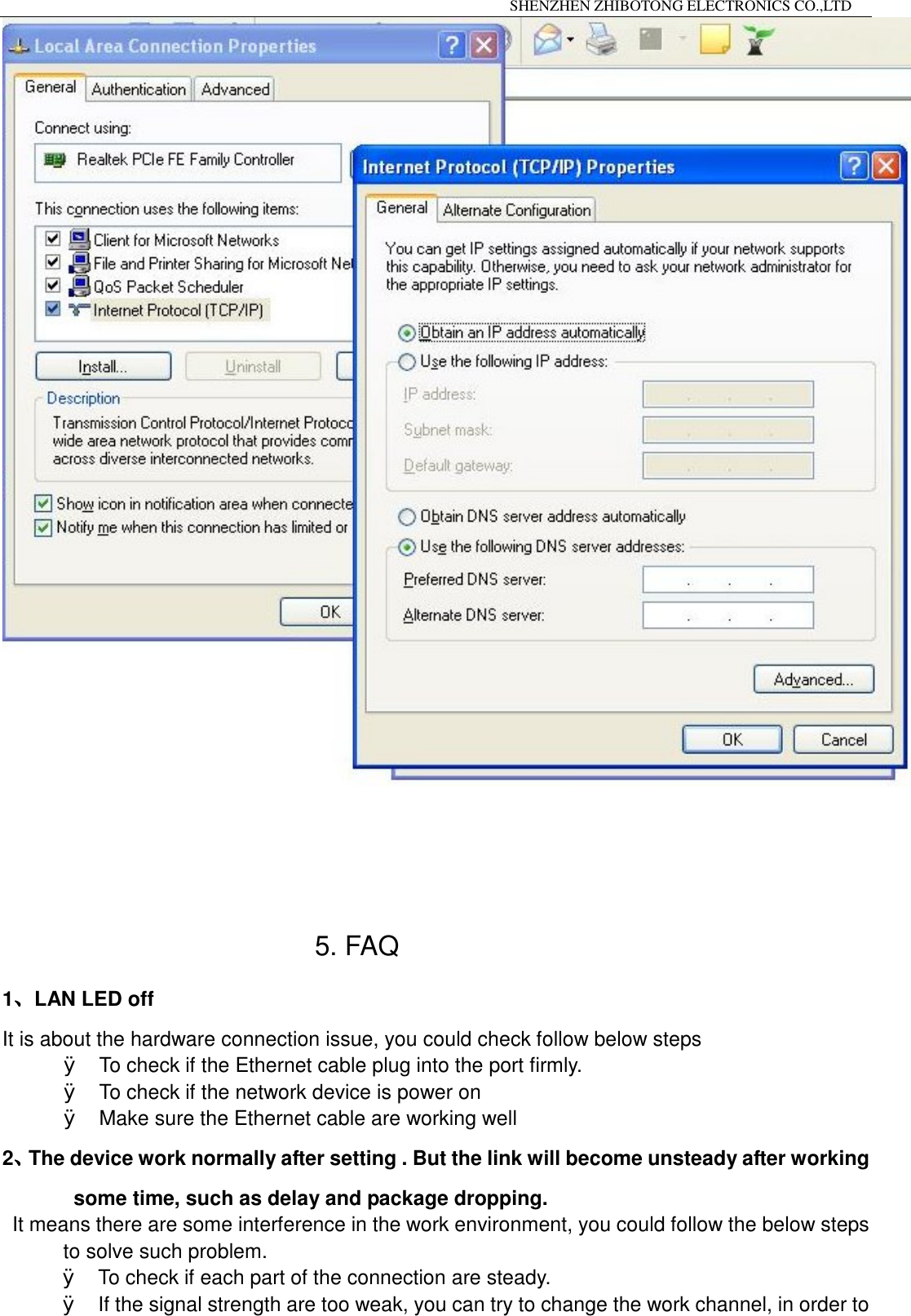                                                                 SHENZHEN ZHIBOTONG ELECTRONICS CO.,LTD                                                                                                5. FAQ 1、LAN LED off It is about the hardware connection issue, you could check follow below steps &Oslash; To check if the Ethernet cable plug into the port firmly. &Oslash; To check if the network device is power on &Oslash; Make sure the Ethernet cable are working well  2、The device work normally after setting . But the link will become unsteady after working some time, such as delay and package dropping. It means there are some interference in the work environment, you could follow the below steps to solve such problem. &Oslash; To check if each part of the connection are steady. &Oslash; If the signal strength are too weak, you can try to change the work channel, in order to 