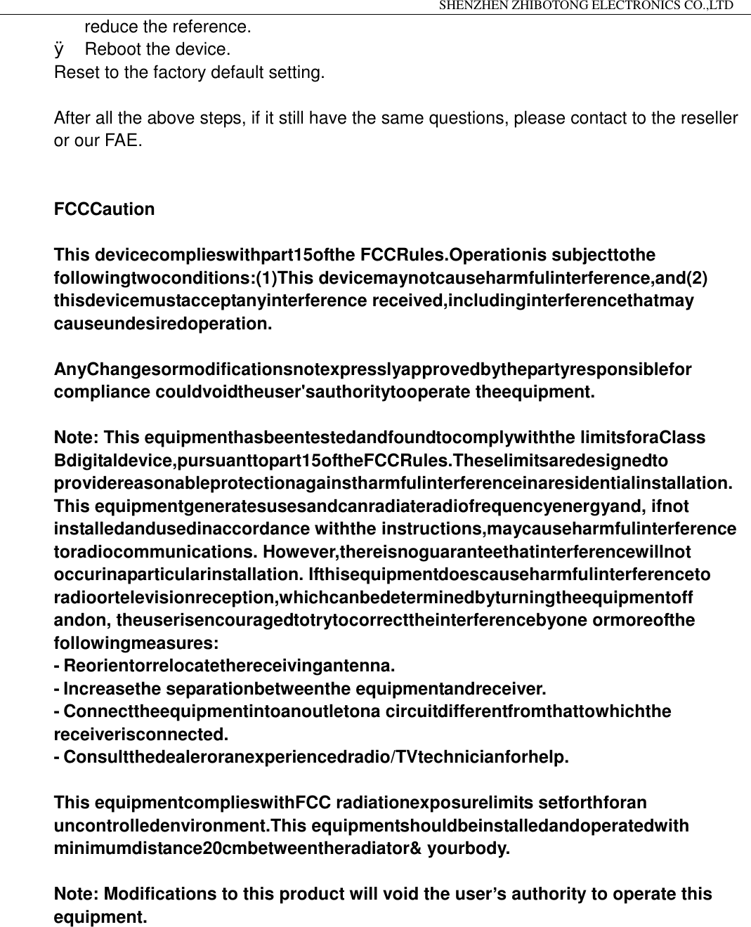                                                                 SHENZHEN ZHIBOTONG ELECTRONICS CO.,LTD                                                                                          reduce the reference. &Oslash; Reboot the device. Reset to the factory default setting.  After all the above steps, if it still have the same questions, please contact to the reseller or our FAE.                 FCCCaution  This devicecomplieswithpart15ofthe FCCRules.Operationis subjecttothe followingtwoconditions:(1)This devicemaynotcauseharmfulinterference,and(2) thisdevicemustacceptanyinterference received,includinginterferencethatmay causeundesiredoperation.  AnyChangesormodificationsnotexpresslyapprovedbythepartyresponsiblefor compliance couldvoidtheuser'sauthoritytooperate theequipment.  Note: This equipmenthasbeentestedandfoundtocomplywiththe limitsforaClass Bdigitaldevice,pursuanttopart15oftheFCCRules.Theselimitsaredesignedto providereasonableprotectionagainstharmfulinterferenceinaresidentialinstallation. This equipmentgeneratesusesandcanradiateradiofrequencyenergyand, ifnot installedandusedinaccordance withthe instructions,maycauseharmfulinterference toradiocommunications. However,thereisnoguaranteethatinterferencewillnot occurinaparticularinstallation. Ifthisequipmentdoescauseharmfulinterferenceto radioortelevisionreception,whichcanbedeterminedbyturningtheequipmentoff andon, theuserisencouragedtotrytocorrecttheinterferencebyone ormoreofthe followingmeasures: - Reorientorrelocatethereceivingantenna. - Increasethe separationbetweenthe equipmentandreceiver. - Connecttheequipmentintoanoutletona circuitdifferentfromthattowhichthe receiverisconnected. - Consultthedealeroranexperiencedradio/TVtechnicianforhelp.  This equipmentcomplieswithFCC radiationexposurelimits setforthforan uncontrolledenvironment.This equipmentshouldbeinstalledandoperatedwith minimumdistance20cmbetweentheradiator&amp; yourbody.  Note: Modifications to this product will void the user&rsquo;s authority to operate this equipment.                       