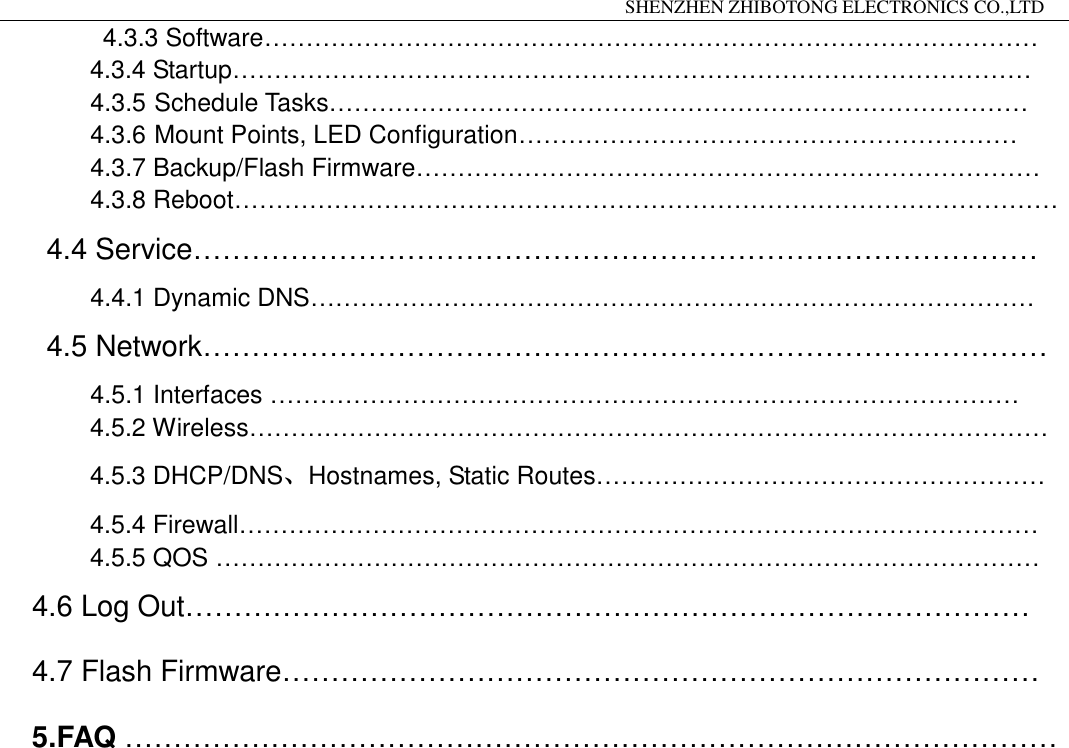                                                                 SHENZHEN ZHIBOTONG ELECTRONICS CO.,LTD                                                                                          4.3.3 Software&hellip;&hellip;&hellip;&hellip;&hellip;&hellip;&hellip;&hellip;&hellip;&hellip;&hellip;&hellip;&hellip;&hellip;&hellip;&hellip;&hellip;&hellip;&hellip;&hellip;&hellip;&hellip;&hellip;&hellip;&hellip;&hellip;&hellip;&hellip;&hellip;&hellip;&hellip; 4.3.4 Startup&hellip;&hellip;&hellip;&hellip;&hellip;&hellip;&hellip;&hellip;&hellip;&hellip;&hellip;&hellip;&hellip;&hellip;&hellip;&hellip;&hellip;&hellip;&hellip;&hellip;&hellip;&hellip;&hellip;&hellip;&hellip;&hellip;&hellip;&hellip;&hellip;&hellip;&hellip;&hellip; 4.3.5 Schedule Tasks&hellip;&hellip;&hellip;&hellip;&hellip;&hellip;&hellip;&hellip;&hellip;&hellip;&hellip;&hellip;&hellip;&hellip;&hellip;&hellip;&hellip;&hellip;&hellip;&hellip;&hellip;&hellip;&hellip;&hellip;&hellip;&hellip;&hellip;&hellip; 4.3.6 Mount Points, LED Configuration&hellip;&hellip;&hellip;&hellip;&hellip;&hellip;&hellip;&hellip;&hellip;&hellip;&hellip;&hellip;&hellip;&hellip;&hellip;&hellip;&hellip;&hellip;&hellip;&hellip; 4.3.7 Backup/Flash Firmware&hellip;&hellip;&hellip;&hellip;&hellip;&hellip;&hellip;&hellip;&hellip;&hellip;&hellip;&hellip;&hellip;&hellip;&hellip;&hellip;&hellip;&hellip;&hellip;&hellip;&hellip;&hellip;&hellip;&hellip;&hellip; 4.3.8 Reboot&hellip;&hellip;&hellip;&hellip;&hellip;&hellip;&hellip;&hellip;&hellip;&hellip;&hellip;&hellip;&hellip;&hellip;&hellip;&hellip;&hellip;&hellip;&hellip;&hellip;&hellip;&hellip;&hellip;&hellip;&hellip;&hellip;&hellip;&hellip;&hellip;&hellip;&hellip;&hellip;&hellip; 4.4 Service&hellip;&hellip;&hellip;&hellip;&hellip;&hellip;&hellip;&hellip;&hellip;&hellip;&hellip;&hellip;&hellip;&hellip;&hellip;&hellip;&hellip;&hellip;&hellip;&hellip;&hellip;&hellip;&hellip;&hellip;&hellip;&hellip;&hellip;&hellip;&hellip; 4.4.1 Dynamic DNS&hellip;&hellip;&hellip;&hellip;&hellip;&hellip;&hellip;&hellip;&hellip;&hellip;&hellip;&hellip;&hellip;&hellip;&hellip;&hellip;&hellip;&hellip;&hellip;&hellip;&hellip;&hellip;&hellip;&hellip;&hellip;&hellip;&hellip;&hellip;&hellip; 4.5 Network&hellip;&hellip;&hellip;&hellip;&hellip;&hellip;&hellip;&hellip;&hellip;&hellip;&hellip;&hellip;&hellip;&hellip;&hellip;&hellip;&hellip;&hellip;&hellip;&hellip;&hellip;&hellip;&hellip;&hellip;&hellip;&hellip;&hellip;&hellip;&hellip;      4.5.1 Interfaces &hellip;&hellip;&hellip;&hellip;&hellip;&hellip;&hellip;&hellip;&hellip;&hellip;&hellip;&hellip;&hellip;&hellip;&hellip;&hellip;&hellip;&hellip;&hellip;&hellip;&hellip;&hellip;&hellip;&hellip;&hellip;&hellip;&hellip;&hellip;&hellip;&hellip;  4.5.2 Wireless&hellip;&hellip;&hellip;&hellip;&hellip;&hellip;&hellip;&hellip;&hellip;&hellip;&hellip;&hellip;&hellip;&hellip;&hellip;&hellip;&hellip;&hellip;&hellip;&hellip;&hellip;&hellip;&hellip;&hellip;&hellip;&hellip;&hellip;&hellip;&hellip;&hellip;&hellip;&hellip; 4.5.3 DHCP/DNS、Hostnames, Static Routes&hellip;&hellip;&hellip;&hellip;&hellip;&hellip;&hellip;&hellip;&hellip;&hellip;&hellip;&hellip;&hellip;&hellip;&hellip;&hellip;&hellip;&hellip; 4.5.4 Firewall&hellip;&hellip;&hellip;&hellip;&hellip;&hellip;&hellip;&hellip;&hellip;&hellip;&hellip;&hellip;&hellip;&hellip;&hellip;&hellip;&hellip;&hellip;&hellip;&hellip;&hellip;&hellip;&hellip;&hellip;&hellip;&hellip;&hellip;&hellip;&hellip;&hellip;&hellip;&hellip; 4.5.5 QOS &hellip;&hellip;&hellip;&hellip;&hellip;&hellip;&hellip;&hellip;&hellip;&hellip;&hellip;&hellip;&hellip;&hellip;&hellip;&hellip;&hellip;&hellip;&hellip;&hellip;&hellip;&hellip;&hellip;&hellip;&hellip;&hellip;&hellip;&hellip;&hellip;&hellip;&hellip;&hellip;&hellip; 4.6 Log Out&hellip;&hellip;&hellip;&hellip;&hellip;&hellip;&hellip;&hellip;&hellip;&hellip;&hellip;&hellip;&hellip;&hellip;&hellip;&hellip;&hellip;&hellip;&hellip;&hellip;&hellip;&hellip;&hellip;&hellip;&hellip;&hellip;&hellip;&hellip;&hellip; 4.7 Flash Firmware&hellip;&hellip;&hellip;&hellip;&hellip;&hellip;&hellip;&hellip;&hellip;&hellip;&hellip;&hellip;&hellip;&hellip;&hellip;&hellip;&hellip;&hellip;&hellip;&hellip;&hellip;&hellip;&hellip;&hellip;&hellip;&hellip; 5.FAQ &hellip;&hellip;&hellip;&hellip;&hellip;&hellip;&hellip;&hellip;&hellip;&hellip;&hellip;&hellip;&hellip;&hellip;&hellip;&hellip;&hellip;&hellip;&hellip;&hellip;&hellip;&hellip;&hellip;&hellip;&hellip;&hellip;&hellip;&hellip;&hellip;&hellip;&hellip;&hellip;                    