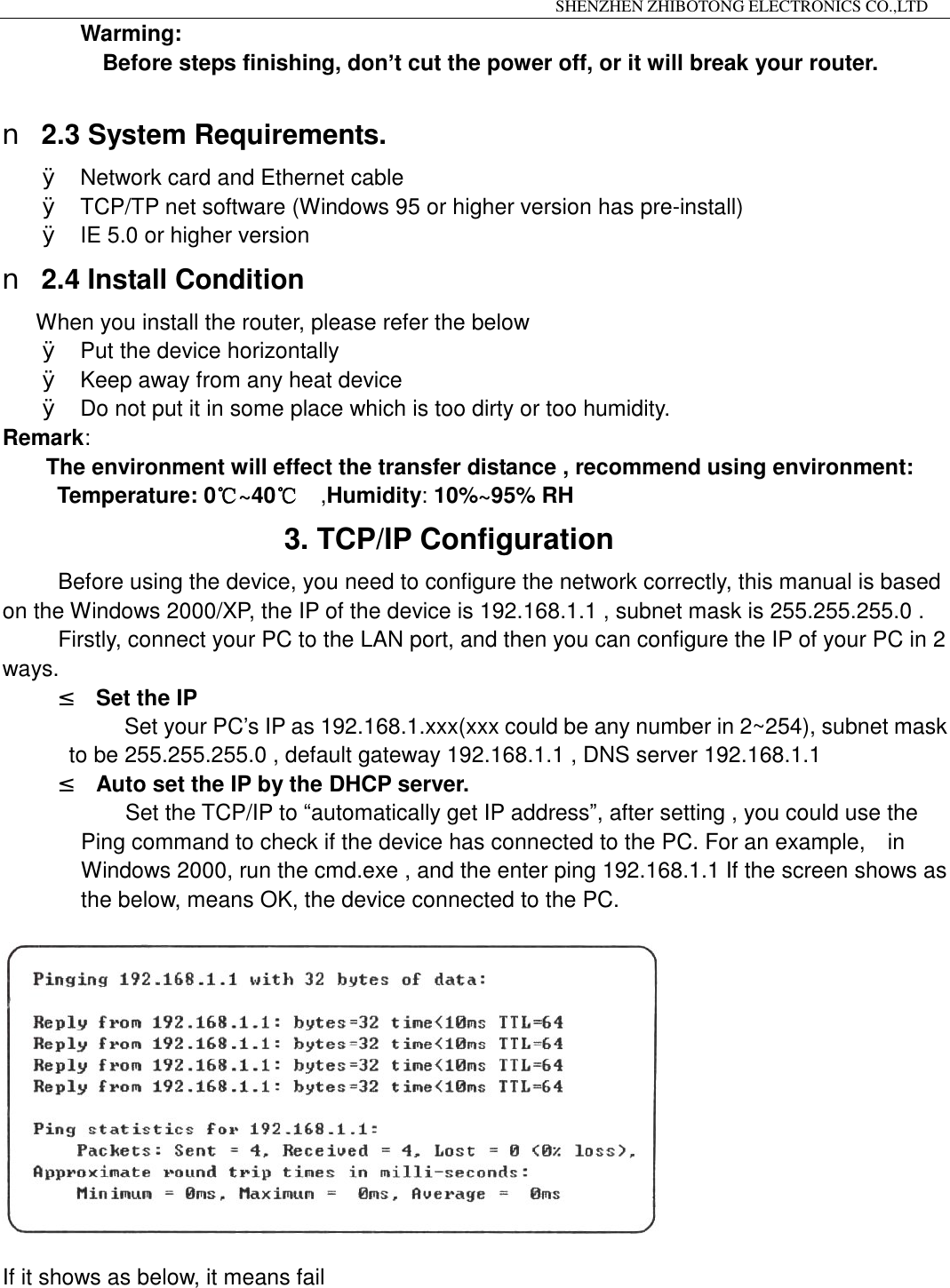                                                                 SHENZHEN ZHIBOTONG ELECTRONICS CO.,LTD                                                                                          Warming: Before steps finishing, don&rsquo;t cut the power off, or it will break your router.  n 2.3 System Requirements. &Oslash; Network card and Ethernet cable &Oslash; TCP/TP net software (Windows 95 or higher version has pre-install) &Oslash; IE 5.0 or higher version n 2.4 Install Condition When you install the router, please refer the below &Oslash; Put the device horizontally &Oslash; Keep away from any heat device &Oslash; Do not put it in some place which is too dirty or too humidity.    Remark: The environment will effect the transfer distance , recommend using environment:  Temperature: 0~40℃℃  ,Humidity: 10%~95% RH                 3. TCP/IP Configuration Before using the device, you need to configure the network correctly, this manual is based on the Windows 2000/XP, the IP of the device is 192.168.1.1 , subnet mask is 255.255.255.0 . Firstly, connect your PC to the LAN port, and then you can configure the IP of your PC in 2 ways. &sup2; Set the IP  Set your PC&rsquo;s IP as 192.168.1.xxx(xxx could be any number in 2~254), subnet mask to be 255.255.255.0 , default gateway 192.168.1.1 , DNS server 192.168.1.1 &sup2; Auto set the IP by the DHCP server. Set the TCP/IP to &ldquo;automatically get IP address&rdquo;, after setting , you could use the Ping command to check if the device has connected to the PC. For an example,  in Windows 2000, run the cmd.exe , and the enter ping 192.168.1.1 If the screen shows as the below, means OK, the device connected to the PC.    If it shows as below, it means fail 